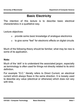 University of Manchester                             Department of Computer Science



                           Basic Electricity
The intention of this lecture is to describe basic electrical
characteristics in a qualitative way.


Lecture objectives:
         o    provide some basic knowledge of analogue electronics
         o    to give some “feel” for electronic effects on digital circuits


Much of the following theory should be familiar; what may be new is
some of its application.


Note:
Much of the ‘skill’ is to understand the associated jargon, especially
as terminology is often used for things not directly related to its strict
definition.
For example “D.C.” literally refers to Direct Current, an electrical
current which always flows in the same direction. It is loosely used
to describe any value (electrical or otherwise) which does not vary
with time.




CS1222 – Computer Technology     Basic Electricity                          Slide 1
 