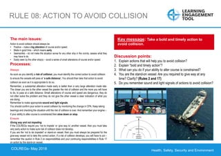 Health, Safety, Security and Environment
COLREGS – May 2018
RULE 08: ACTION TO AVOID COLLISION
Discussion points:
1. Explain actions that will help you to avoid collision?
2. Explain “bold and timely action”?
3. What can you do if your ability to alter course is constrained?
4. You are the stand-on vessel. Are you required to give way at any
time? Clarify? (Rules 2 and 17)
5. Do you remember sound and light signals of actions to avoid collision?
Key message: Take a bold and timely action to
avoid collision.
The main issues:
Action to avoid collision should always be:
• Positive – make a big alteration of course and/or speed.
• Made in good time – which means early.
• Seamanlike – do not make the situation worse for any other ship in the vicinity, assess what they
may have to do.
• Easily seen by the other ship(s) – avoid a series of small alterations of course and/or speed.
Processes:
Always
As soon as you identify a risk of collision, you must identify the correct action to avoid collision
to ensure the vessels will pass at ‘a safe distance’. You should then take that action to avoid
collision as soon as it is appropriate to do so.
Remember, a substantial alteration made early is better than a very large alteration made late.
The closer you are to the other vessel the greater the risk of collision and the more you will have
to do, to pass at a safe distance. Small alterations of course and speed are dangerous; they do
not often solve the problem and they do not give the other vessel a clear indication of what you
are doing.
Remember to make appropriate sound and light signals.
You should confirm your action to avoid collision by monitoring the change in CPA. Keep taking
bearings and checking the situation until the risk of collision is over. And remember your engine –
if your ability to alter course is constrained then slow down or stop.
Ensure
Giving way and not impeding
If the COLREGs require you ‘not to impede’ or ‘give way to’ another vessel, then you must take
very early action to make sure risk of collision does not develop.
If you are the ‘not to be impeded’ or stand-on vessel, then you must always be prepared for the
give-way vessel not to take the correct action. If a risk of collision develops, you will have to act –
remember the caution in Rule 2 on responsibilities and your continuing responsibilities in Rule 17
on action by the stand-on vessel.
COLREGs- May 2018
 