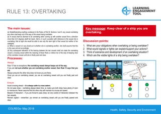 Health, Safety, Security and Environment
COLREGS – May 2018
RULE 13: OVERTAKING
Discussion points:
1. What are your obligations when overtaking or being overtaken?
2. What sound signals or lights can explain/support your actions?
3. Think of scenarios and development of an overtaking situation?
4. Which are the visible lights of a ship being overtaken?
Key message: Keep clear of a ship you are
overtaking.
The main issues:
(a) Notwithstanding anything contained in the Rules of Part B, Sections I and II, any vessel overtaking
any other shall keep out of the way of the vessel being overtaken.
(b) A vessel shall be deemed to be overtaking when coming up with another vessel from a direction
more than 22.5 degrees abaft her beam, that is, in such a position with reference to the vessel she is
overtaking, that at night she would be able to see only the stern light of that vessel but neither of her
sidelights.
(c) When a vessel is in any doubt as to whether she is overtaking another, she shall assume that this
is the case and act accordingly.
(d) Any subsequent alteration of the bearing between the two vessels shall not make the overtaking
vessel a crossing vessel within the meaning of these Rules or relieve her of the duty of keeping clear
of the overtaken vessel until she is finally past and clear.
Processes:
Always
Rule 13 has no exceptions; the overtaking vessel always keeps out of the way.
If you are not sure whether you are overtaking another vessel, then Rule 13 says that you
are.
Always presume the other ship does not know you are there.
Once you are an overtaking vessel, you are an overtaking vessel until you are finally past and
clear.
Ensure
Avoid crossing ahead – it is always safer to cross astern.
Do not pass close – overtaking always takes time, so make sure both ships have plenty of room
to manoeuvre. Never assume that the other ship will maintain its course and speed.
Beware of interaction – if you are forced to pass close, be very careful of interaction between the
two vessels.
Remain vigilant – remember; you remain an overtaking vessel until you are finally passed and
clear.
COLREGs- May 2018
 