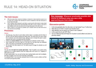 Health, Safety, Security and Environment
COLREGS – May 2018
RULE 14: HEAD-ON SITUATION
Discussion points:
1. Is this rule applicable when the other ship is not right ahead? (e.g. 5° either bow)
2. What will you do if when in doubt if such situation exist?
3. What alteration are you going to do if there is risk of collision?
4. Is this a good time to use VHF? Why?
5. Can you relate this Rule with Rules 8 & 16 (action to avoid collision and action by
give-way vessel)?
Key message: Whenever practicably possible alter
course to starboard when you see a ship
approaching you from ahead.
The main issues:
a) When two power-driven vessels are meeting on reciprocal or nearly reciprocal courses so as
to involve risk of collision each shall alter her course to starboard so that each shall pass on
the port side of the other.
b) Such a situation shall be deemed to exist when a vessel sees the other ahead or nearly ahead
and by night she would see the mast head lights of the other in a line or nearly in a line and or
both sidelights and by day she observes the corresponding aspect of the other vessel.
c) When a vessel is in any doubt as to whether such a situation exists she shall assume that it
does exist and act accordingly.
Processes:
Always
• Rule 8(a) says, ‘Any action to avoid collision shall be taken in accordance with the Rules of
this Part’ (‘this Part’ being the steering and sailing rules). This means that if you have a vessel
fine to starboard, even some distance away, altering to port to increase the ‘green to green’
clearance may not be in accordance with the COLREGs.
• If there is any risk of collision then you should always go to starboard, as Rule 14 says.
• Rule 16 says that if you are to keep out of the way, you must take early and substantial
action. This means you should alter your course good and early.
• Do not wait for the other vessel to act. The closer you get, the bigger the alteration you will
have to make.
Ensure
The ship does not need to be exactly right ahead – Rule 14 applies to any vessel coming
towards you on a roughly opposite course and roughly within half a point (6 or 7 degrees) on
either side of your bow.
At night, looking ahead, if you can see the other ship’s masthead lights and/or both its sidelights,
then Rule 14 applies. If you are not sure, then Rule 14 still applies.
To understand Rule 14, you must also understand Rule 8 on action to avoid a collision and Rule
16 on action by the give-way vessel.
COLREGs- May 2018
 