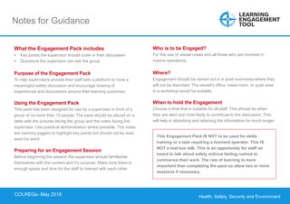 Health, Safety, Security and Environment
COLREGS – May 2018
Notes for Guidance
This Engagement Pack IS NOT to be used for skills
training or a task requiring a licensed operator. This IS
NOT a tool box talk. This is an opportunity for staff on
board to talk about safety without feeling rushed to
commence their work. The rate of learning is more
important than completing the pack so allow two or more
sessions if necessary.
What the Engagement Pack includes
• Key points the supervisor should cover in their discussion
• Questions the supervisor can ask the group
Purpose of the Engagement Pack
To help supervisors provide their staff with a platform to have a
meaningful safety discussion and encourage sharing of
experiences and discussions around their learning outcomes.
Using the Engagement Pack
This pack has been designed for use by a supervisor in front of a
group of no more than 10 people. The pack should be placed on a
table with the pictures facing the group and the notes facing the
supervisor. Use practical demonstration where possible. The notes
are memory joggers to highlight key points but should not be read
word for word.
Preparing for an Engagement Session
Before beginning the session the supervisor should familiarise
themselves with the content and it’s purpose. Make sure there is
enough space and time for the staff to interact with each other.
Who is to be Engaged?
For the use of vessel crews and all those who are involved in
marine operations.
Where?
Engagement should be carried out in a quiet room/area where they
will not be disturbed. The vessel’s office, mess room, or quiet area
in a workshop would be suitable.
When to hold the Engagement
Choose a time that is suitable for all staff. This should be when
they are alert and most likely to contribute to the discussion. This
will help in absorbing and retaining the information for much longer.
COLREGs- May 2018
 