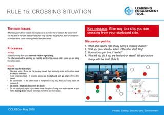 Health, Safety, Security and Environment
COLREGS – May 2018
RULE 15: CROSSING SITUATION
Discussion points:
1. Which ship has the right of way during a crossing situation?
2. Shall you pass ahead or astern of the other ship? Why?
3. How can you gain time, if needed?
4. What will you do, if you are the stand-on vessel? Will your actions
change with the time? (Rule 8)
Key message: Give way to a ship you see
crossing from your starboard side.
The main issues:
When two power-driven vessels are crossing so as to involve risk of collision, the vessel which
has the other on her own starboard side shall keep out of the way and shall, if the circumstances
of the case admit, avoid crossing ahead of the other vessel.
Processes:
Always
A vessel crossing from your starboard side has right of way.
The other vessel will be watching you carefully and it will be anxious until it knows you are taking
the correct action.
Ensure
Make life easy for both ships:
• Give way early – if you are the give-way vessel, then take early action so the other vessel
knows your intentions.
• Avoid crossing ahead – if possible, always go to starboard and go astern of the other
vessel.
• Be considerate – if the other vessel is hampered in any way, then your early action will
reassure it.
• Be positive – especially if you are in any doubt.
• Do not forget your engine – you always have the option of using your engine as well as your
helm. Slowing down will give both ships more time and more space.
COLREGs- May 2018
 