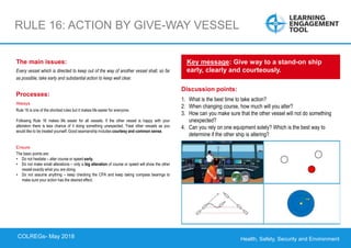 Health, Safety, Security and Environment
COLREGS – May 2018
RULE 16: ACTION BY GIVE-WAY VESSEL
Discussion points:
1. What is the best time to take action?
2. When changing course, how much will you alter?
3. How can you make sure that the other vessel will not do something
unexpected?
4. Can you rely on one equipment solely? Which is the best way to
determine if the other ship is altering?
Key message: Give way to a stand-on ship
early, clearly and courteously.
The main issues:
Every vessel which is directed to keep out of the way of another vessel shall, so far
as possible, take early and substantial action to keep well clear.
Processes:
Always
Rule 16 is one of the shortest rules but it makes life easier for everyone.
Following Rule 16 makes life easier for all vessels. If the other vessel is happy with your
alteration there is less chance of it doing something unexpected. Treat other vessels as you
would like to be treated yourself. Good seamanship includes courtesy and common sense.
Ensure
The basic points are:
• Do not hesitate – alter course or speed early.
• Do not make small alterations – only a big alteration of course or speed will show the other
vessel exactly what you are doing.
• Do not assume anything – keep checking the CPA and keep taking compass bearings to
make sure your action has the desired effect.
COLREGs- May 2018
 