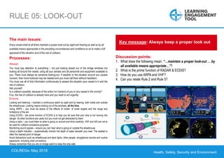 Health, Safety, Security and Environment
COLREGS – May 2018
RULE 05: LOOK-OUT
Discussion points:
1. What does the following mean: “…maintain a proper look-out … by
all available means appropriate…”?
2. What is the prime function of RADAR & ECDIS?
3. How do you use ARPA and VHF?
4. Can you relate Rule 2 and Rule 5?
Key message: Always keep a proper look out
The main issues:
Every vessel shall at all times maintain a proper look-out by sight and hearing as well as by all
available means appropriate in the prevailing circumstances and conditions so as to make a full
appraisal of the situation and of the risk of collision.
Processes:
Always
You must pay attention to everything – not just looking ahead out of the bridge windows but
looking all around the vessel, using all your senses and all personnel and equipment available to
you. There must always be someone looking-out. If weather or the situation around you causes
concern, then more lookouts may be needed and you must call them without hesitation.
You must use all of that information continuously to assess the situation your vessel is in and the
risk of collision.
Ask yourself:
Is a collision possible, because of the action (or inaction) of you or any vessel in the vicinity?
If so, the risk of collision is already here and you need to act urgently.
Ensure
Looking and listening – maintain a continuous watch by sight and by hearing, both inside and outside
the wheelhouse. Looking means looking out of the windows, all the time.
Using ARPA – you must be aware of the effects of clutter, of small targets and the range and
limitations of the set.
Using ECDIS – the prime function of ECDIS is to help you be sure that your ship is not moving into
danger. Its other functions are useful but you must not get distracted by them.
Using a radio – you must listen to what is going on around and think carefully. VHF and AIS are not to
be used for collision avoidance purposes.
Monitoring sound signals – ensure you can hear what is going on outside the wheelhouse.
Using a depth indicator – systematically monitor the depth of water beneath your keel. The seabed is
often the nearest point of danger.
Avoid distractions such as wheelhouse and deck lights, other people, navigational records and routine
paperwork, including chart corrections.
Always remember that you are on bridge watch to keep the ship safe.
COLREGs- May 2018
 