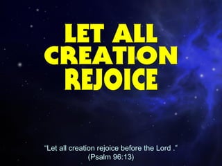“Let all creation rejoice before the Lord .”
(Psalm 96:13)
 