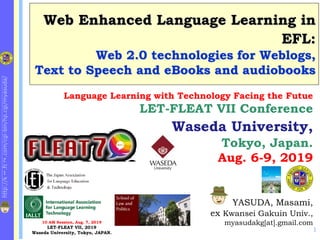 http://k
1
.fc
2
.com/cgi-bin/hp.cgi/myasuda/
Web Enhanced Language Learning in
EFL:
Web 2.0 technologies for Weblogs,
Text to Speech and eBooks and audiobooks
1
YASUDA, Masami,
ex Kwansei Gakuin Univ.,
myasudakg[at].gmail.com
Language Learning with Technology Facing the Futue
LET-FLEAT VII Conference
Waseda University,
Tokyo, Japan.
Aug. 6-9, 2019
10 AM Session, Aug. 7, 2019
LET-FLEAT VII, 2019
Waseda University, Tokyo, JAPAN.
E-Learning at KG Univ.
 