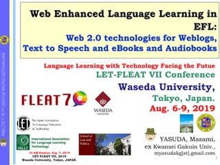 http://k
1
.fc
2
.com/cgi-bin/hp.cgi/myasuda/
Web Enhanced Language Learning in
EFL:
Web 2.0 technologies for Weblogs,
Text to Speech and eBooks and Audiobooks
1
YASUDA, Masami,
ex Kwansei Gakuin Univ.,
myasudakg[at].gmail.com
Language Learning with Technology Facing the Futue
LET-FLEAT VII Conference
Waseda University,
Tokyo, Japan.
Aug. 6-9, 2019
10 AM Session, Aug. 7, 2019
LET-FLEAT VII, 2019
Waseda University, Tokyo, JAPAN.
E-Learning at KG Univ.
 