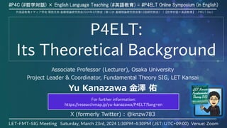 P4ELT:
Its Theoretical Background
Associate Professor (Lecturer), Osaka University
Project Leader & Coordinator, Fundamental Theory SIG, LET Kansai
Yu Kanazawa 金澤 佑
yu.kanazawa.hmt [at] osaka-u.ac.jp
yu.kanazawa.res [at] gmail.com
X (formerly Twitter) : @knzw783
#P4C (#哲学対話) × English Language Teaching (#英語教育) = #P4ELT Online Symposium (in English)
LET-FMT-SIG Meeting Saturday, March 23rd, 2024 1:30PM-4:30PM (JST: UTC+09:00) Venue: Zoom
1
外国語教育メディア学会 関西支部 基礎理論研究部会2024年3月例会（第12次 基礎理論研究部会第12回研究例会）（【哲学対話×英語教育】：P4ELT Day）
For further information:
https://researchmap.jp/yu-kanazawa/P4ELT?lang=en
 