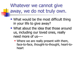 Whatever we cannot give away, we do not truly own. What would be the most difficult thing in your life to give away? What about the idea that those around us, including our loved ones, really need more of us---- Where we are really present with them, face-to-face, thought-to-thought, heart-to-heart 