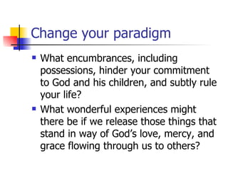 Change your paradigm What encumbrances, including possessions, hinder your commitment to God and his children, and subtly rule your life? What wonderful experiences might there be if we release those things that stand in way of God’s love, mercy, and grace flowing through us to others? 