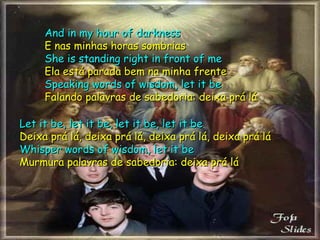 And in my hour of darkness E nas minhas horas sombrias She is standing right in front of me Ela está parada bem na minha frente Speaking words of wisdom, let it be Falando palavras de sabedoria: deixa prá lá Let it be, let it be, let it be, let it be Deixa prá lá, deixa prá lá, deixa prá lá, deixa prá lá Whisper words of wisdom, let it be Murmura palavras de sabedoria: deixa prá lá 