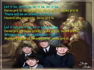 Let it be, let it be, let it be, let it be Deixa prá lá, deixa prá lá, deixa prá lá, deixa prá lá There will be an answer, let it be Haverá uma resposta, deixa prá lá Let it be, let it be, let it be, let it be Deixa prá lá, deixa prá lá, deixa prá lá, deixa prá lá Whisper words of wisdom, let it be Murmura palavras de sabedoria, deixa prá lá 