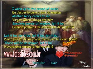 I wake up to the sound of music Eu desperto para o som da música Mother Mary comes to me Virgem Maria chega até mim Speaking words of wisdom, let it be Falando palavras de sabedoria: deixa prá lá Let it be, let it be, let it be, let it be Deixa prá lá, deixa prá lá, deixa prá lá, deixa prá lá There will be an answer, let it be Haverá uma resposta, deixa prá lá Repetir www.fofaslides.com.br Reiniciar Sair 