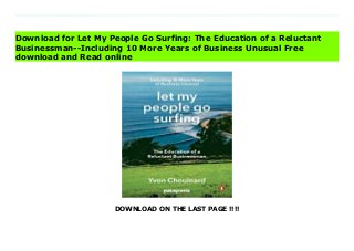 DOWNLOAD ON THE LAST PAGE !!!!
Download direct Let My People Go Surfing: The Education of a Reluctant Businessman--Including 10 More Years of Business Unusual Don't hesitate Click https://fubbookslocalcenter.blogspot.co.uk/?book=0143109677 In his long-awaited memoir, Yvon Chouinard-legendary climber, businessman, environmentalist, and founder of Patagonia, Inc.-shares the persistence and courage that have gone into being head of one of the most respected and environmentally responsible companies on earth. From his youth as the son of a French Canadian blacksmith to the thrilling, ambitious climbing expeditions that inspired his innovative designs for the sport's equipment, Let My People Go Surfing is the story of a man who brought doing good and having grand adventures into the heart of his business life-a book that will deeply affect entrepreneurs and outdoor enthusiasts alike. Download Online PDF Let My People Go Surfing: The Education of a Reluctant Businessman--Including 10 More Years of Business Unusual, Download PDF Let My People Go Surfing: The Education of a Reluctant Businessman--Including 10 More Years of Business Unusual, Read Full PDF Let My People Go Surfing: The Education of a Reluctant Businessman--Including 10 More Years of Business Unusual, Download PDF and EPUB Let My People Go Surfing: The Education of a Reluctant Businessman--Including 10 More Years of Business Unusual, Read PDF ePub Mobi Let My People Go Surfing: The Education of a Reluctant Businessman--Including 10 More Years of Business Unusual, Downloading PDF Let My People Go Surfing: The Education of a Reluctant Businessman--Including 10 More Years of Business Unusual, Download Book PDF Let My People Go Surfing: The Education of a Reluctant Businessman--Including 10 More Years of Business Unusual, Read online Let My People Go Surfing: The Education of a Reluctant Businessman--Including 10 More Years of Business Unusual, Download Let My People Go Surfing: The Education of a Reluctant
Businessman--Including 10 More Years of Business Unusual pdf, Download epub Let My People Go Surfing: The Education of a Reluctant Businessman--Including 10 More Years of Business Unusual, Read pdf Let My People Go Surfing: The Education of a Reluctant Businessman--Including 10 More Years of Business Unusual, Read ebook Let My People Go Surfing: The Education of a Reluctant Businessman--Including 10 More Years of Business Unusual, Download pdf Let My People Go Surfing: The Education of a Reluctant Businessman--Including 10 More Years of Business Unusual, Let My People Go Surfing: The Education of a Reluctant Businessman--Including 10 More Years of Business Unusual Online Download Best Book Online Let My People Go Surfing: The Education of a Reluctant Businessman--Including 10 More Years of Business Unusual, Download Online Let My People Go Surfing: The Education of a Reluctant Businessman--Including 10 More Years of Business Unusual Book, Download Online Let My People Go Surfing: The Education of a Reluctant Businessman--Including 10 More Years of Business Unusual E-Books, Download Let My People Go Surfing: The Education of a Reluctant Businessman--Including 10 More Years of Business Unusual Online, Download Best Book Let My People Go Surfing: The Education of a Reluctant Businessman--Including 10 More Years of Business Unusual Online, Download Let My People Go Surfing: The Education of a Reluctant Businessman--Including 10 More Years of Business Unusual Books Online Read Let My People Go Surfing: The Education of a Reluctant Businessman--Including 10 More Years of Business Unusual Full Collection, Download Let My People Go Surfing: The Education of a Reluctant Businessman--Including 10 More Years of Business Unusual Book, Download Let My People Go Surfing: The Education of a Reluctant Businessman--Including 10 More Years of Business Unusual Ebook Let My People Go Surfing: The Education of a Reluctant Businessman--
Including 10 More Years of Business Unusual PDF Download online, Let My People Go Surfing: The Education of a Reluctant Businessman--Including 10 More Years of Business Unusual pdf Download online, Let My People Go Surfing: The Education of a Reluctant Businessman--Including 10 More Years of Business Unusual Download, Download Let My People Go Surfing: The Education of a Reluctant Businessman--Including 10 More Years of Business Unusual Full PDF, Download Let My People Go Surfing: The Education of a Reluctant Businessman--Including 10 More Years of Business Unusual PDF Online, Read Let My People Go Surfing: The Education of a Reluctant Businessman--Including 10 More Years of Business Unusual Books Online, Read Let My People Go Surfing: The Education of a Reluctant Businessman--Including 10 More Years of Business Unusual Full Popular PDF, PDF Let My People Go Surfing: The Education of a Reluctant Businessman--Including 10 More Years of Business Unusual Download Book PDF Let My People Go Surfing: The Education of a Reluctant Businessman--Including 10 More Years of Business Unusual, Download online PDF Let My People Go Surfing: The Education of a Reluctant Businessman--Including 10 More Years of Business Unusual, Download Best Book Let My People Go Surfing: The Education of a Reluctant Businessman--Including 10 More Years of Business Unusual, Download PDF Let My People Go Surfing: The Education of a Reluctant Businessman--Including 10 More Years of Business Unusual Collection, Download PDF Let My People Go Surfing: The Education of a Reluctant Businessman--Including 10 More Years of Business Unusual Full Online, Download Best Book Online Let My People Go Surfing: The Education of a Reluctant Businessman--Including 10 More Years of Business Unusual, Read Let My People Go Surfing: The Education of a Reluctant Businessman--Including 10 More Years of Business Unusual PDF files, Read PDF Free sample Let My People Go Surfing:
The Education of a Reluctant Businessman--Including 10 More Years of Business Unusual, Read PDF Let My People Go Surfing: The Education of a Reluctant Businessman--Including 10 More Years of Business Unusual Free access, Read Let My People Go Surfing: The Education of a Reluctant Businessman--Including 10 More Years of Business Unusual cheapest, Download Let My People Go Surfing: The Education of a Reluctant Businessman--Including 10 More Years of Business Unusual Free acces unlimited
Download for Let My People Go Surfing: The Education of a Reluctant
Businessman--Including 10 More Years of Business Unusual Free
download and Read online
 
