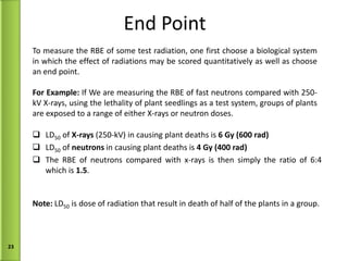 End Point LD 50  of  X-rays  (250-kV) in causing plant deaths is  6 Gy (600 rad) LD 50  of  neutrons  in causing plant deaths is  4 Gy (400 rad) The RBE of neutrons compared with x-rays is then simply the ratio of 6:4 which is  1.5 .  To measure the RBE of some test radiation, one first choose a biological system in which the effect of radiations may be scored quantitatively as well as choose an end point. For Example:  If We are measuring the RBE of fast neutrons compared with 250-kV X-rays, using the lethality of plant seedlings as a test system, groups of plants are exposed to a range of either X-rays or neutron doses. Note:  LD 50  is dose of radiation that result in death of half of the plants in a group.  
