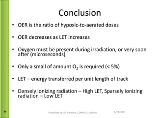 Conclusion OER is the ratio of hypoxic-to-aerated doses OER decreases as LET increases Oxygen must be present during irradiation, or very soon after (microseconds) Only a small of amount O 2  is required (< 5%) LET – energy transferred per unit length of track Densely ionizing radiation – High LET, Sparsely ionizing radiation – Low LET 09/13/11 Presented by: Dr. Vandana, CSMMU, Lucknow 