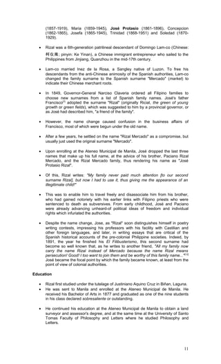 (1857-1919), Maria (1859-1945), José Protasio (1861-1896), Concepcion
(1862-1865), Josefa (1865-1945), Trinidad (1868-1951) and Soledad (1870-
1929).
• Rizal was a 6th-generation patrilineal descendant of Domingo Lam-co (Chinese:
柯仪南; pinyin: Ke Yinan), a Chinese immigrant entrepreneur who sailed to the
Philippines from Jinjiang, Quanzhou in the mid-17th century.
• Lam-co married Inez de la Rosa, a Sangley native of Luzon. To free his
descendants from the anti-Chinese animosity of the Spanish authorities, Lam-co
changed the family surname to the Spanish surname "Mercado" (market) to
indicate their Chinese merchant roots.
• In 1849, Governor-General Narciso Claveria ordered all Filipino families to
choose new surnames from a list of Spanish family names. José's father
Francisco[7]
adopted the surname "Rizal" (originally Ricial, the green of young
growth or green fields), which was suggested to him by a provincial governor, or
as José had described him, "a friend of the family".
• However, the name change caused confusion in the business affairs of
Francisco, most of which were begun under the old name.
• After a few years, he settled on the name "Rizal Mercado" as a compromise, but
usually just used the original surname "Mercado".
• Upon enrolling at the Ateneo Municipal de Manila, José dropped the last three
names that make up his full name, at the advice of his brother, Paciano Rizal
Mercado, and the Rizal Mercado family, thus rendering his name as "José
Protasio Rizal".
• Of this, Rizal writes: "My family never paid much attention [to our second
surname Rizal], but now I had to use it, thus giving me the appearance of an
illegitimate child!"
• This was to enable him to travel freely and disassociate him from his brother,
who had gained notoriety with his earlier links with Filipino priests who were
sentenced to death as subversives. From early childhood, José and Paciano
were already advancing unheard-of political ideas of freedom and individual
rights which infuriated the authorities.
• Despite the name change, Jose, as "Rizal" soon distinguishes himself in poetry
writing contests, impressing his professors with his facility with Castilian and
other foreign languages, and later, in writing essays that are critical of the
Spanish historical accounts of the pre-colonial Philippine societies. Indeed, by
1891, the year he finished his El Filibusterismo, this second surname had
become so well known that, as he writes to another friend, "All my family now
carry the name Rizal instead of Mercado because the name Rizal means
persecution! Good! I too want to join them and be worthy of this family name..."[12]
José became the focal point by which the family became known, at least from the
point of view of colonial authorities.
Education
• Rizal first studied under the tutelage of Justiniano Aquino Cruz in Biñan, Laguna.
• He was sent to Manila and enrolled at the Ateneo Municipal de Manila. He
received his Bachelor of Arts in 1877 and graduated as one of the nine students
in his class declared sobresaliente or outstanding.
• He continued his education at the Ateneo Municipal de Manila to obtain a land
surveyor and assessor's degree, and at the same time at the University of Santo
Tomas Faculty of Philosophy and Letters where he studied Philosophy and
Letters.
11
 