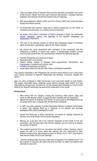 • They are highly critical of Spanish friars and the atrocities committed in the name
of the Church. Rizal's first critic was Ferdinand Blumentritt, a Sudetan-German
professor and historian whose first reaction was of misgiving.
• Noli was published in Berlin (1887) and Fili in Ghent (1891) with funds borrowed
largely from Rizal's friends.
• As Blumentritt had warned, these led to Rizal's prosecution as the inciter of
revolution and eventually, to a military trial and execution.
• As leader of the reform movement of Filipino students in Spain, he contributed
essays, allegories, poems, and editorials to the Spanish newspaper La
Solidaridad in Barcelona.
• The core of his writings centers on liberal and progressive ideas of individual
rights and freedom; specifically, rights for the Filipino people.
• He shared the same sentiments with members of the movement: that the
Philippines is battling, in Rizal's own words, "a double-faced Goliath"--corrupt
friars and bad government. His commentaries reiterate the following agenda:
• That the Philippines be a province of Spain
• Representation in the Cortes
• Filipino priests instead of Spanish friars--Augustinians, Dominicans, and
Franciscans--in parishes and remote sitios
• Freedom of assembly and speech
• Equal rights before the law (for both Filipino and Spanish plaintiffs)
The colonial authorities in the Philippines did not favor these reforms even if they were
more openly endorsed by Spanish intellectuals like Morayta, Unamuno, Margall and
others.
Upon his return to Manila in 1892, he formed a civic movement called La Liga Filipina.
The league advocated these moderate social reforms through legal means, but was
disbanded by the governor. At that time, he had already been declared an enemy of the
state by the Spanish authorities because of the publication of his novels.
Persecutions
• After writing Noli me Tangere, among the numerous other poems, plays and
tracts he had already written, he gained further notoriety with the Spaniards.
• Against the advice of relatives and friends, he came back to the Philippines to aid
his family which was in dispute with the Dominican landlords.
• In 1887, he wrote a petition on behal Wenceslao Retana, a political commentator
in Spain, had slighted Rizal by a reference to his parents and promptly
apologized after being challenged to a duel.
• Aware that Rizal was a better swordsman, he issued an apology, became an
admirer, and wrote Rizal's first European biography.
• Memory as a ten-year old of his mother's treatment at the hands of the civil
authorities, with the approval of the Church prelates, hurt so much as to explain
his reaction to Retana.
• The incident stemmed from an accusation that Rizal's mother, Teodora, tried to
poison the wife of a cousin when she claimed she only intervened to help.
Without a hearing she was ordered to prison in Santa Cruz in 1871, and made to
walk the ten miles (16 km) from Calamba.
• She was released after two and a half years of appeals to the highest court.[1]
f of
the tenants of Calamba and later that year led them to speak out against friar
attempts to raise rent.
13
 