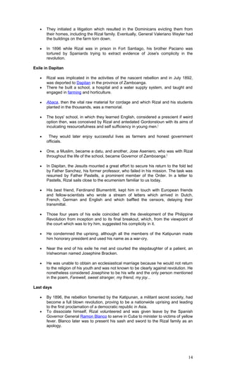 • They initiated a litigation which resulted in the Dominicans evicting them from
their homes, including the Rizal family. Eventually, General Valeriano Weyler had
the buildings on the farm torn down.
• In 1896 while Rizal was in prison in Fort Santiago, his brother Paciano was
tortured by Spaniards trying to extract evidence of Jose's complicity in the
revolution.
Exile in Dapitan
• Rizal was implicated in the activities of the nascent rebellion and in July 1892,
was deported to Dapitan in the province of Zamboanga.
• There he built a school, a hospital and a water supply system, and taught and
engaged in farming and horticulture.
• Abaca, then the vital raw material for cordage and which Rizal and his students
planted in the thousands, was a memorial.
• The boys' school, in which they learned English, considered a prescient if weird
option then, was conceived by Rizal and antedated Gordonstoun with its aims of
inculcating resourcefulness and self sufficiency in young men.[
• They would later enjoy successful lives as farmers and honest government
officials.
• One, a Muslim, became a datu, and another, Jose Aseniero, who was with Rizal
throughout the life of the school, became Governor of Zamboanga.]
• In Dapitan, the Jesuits mounted a great effort to secure his return to the fold led
by Father Sanchez, his former professor, who failed in his mission. The task was
resumed by Father Pastells, a prominent member of the Order. In a letter to
Pastells, Rizal sails close to the ecumenism familiar to us today.
• His best friend, Ferdinand Blumentritt, kept him in touch with European friends
and fellow-scientists who wrote a stream of letters which arrived in Dutch,
French, German and English and which baffled the censors, delaying their
transmittal.
• Those four years of his exile coincided with the development of the Philippine
Revolution from inception and to its final breakout, which, from the viewpoint of
the court which was to try him, suggested his complicity in it.
• He condemned the uprising, although all the members of the Katipunan made
him honorary president and used his name as a war-cry.
• Near the end of his exile he met and courted the stepdaughter of a patient, an
Irishwoman named Josephine Bracken.
• He was unable to obtain an ecclesiastical marriage because he would not return
to the religion of his youth and was not known to be clearly against revolution. He
nonetheless considered Josephine to be his wife and the only person mentioned
in the poem, Farewell, sweet stranger, my friend, my joy...
Last days
• By 1896, the rebellion fomented by the Katipunan, a militant secret society, had
become a full blown revolution, proving to be a nationwide uprising and leading
to the first proclamation of a democratic republic in Asia.
• To dissociate himself, Rizal volunteered and was given leave by the Spanish
Governor General Ramon Blanco to serve in Cuba to minister to victims of yellow
fever. Blanco later was to present his sash and sword to the Rizal family as an
apology.
14
 