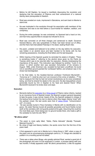 • Before he left Dapitan, he issued a manifesto disavowing the revolution and
declaring that the education of Filipinos and their achievement of a national
identity were prerequisites to freedom.
• Rizal was arrested en route, imprisoned in Barcelona, and sent back to Manila to
stand trial.
• He was implicated in the revolution through his association with members of the
Katipunan and was to be tried before a court-martial for rebellion, sedition, and
conspiracy.
• During the entire passage, he was unchained, no Spaniard laid a hand on him,
and had many opportunities to escape but refused to do so.
• Rizal was convicted on all three charges and sentenced to death. Governor
General Blanco, who was sympathetic to Rizal, had been forced out of office,
and the friars had intercalated Polavieja in his stead, sealing Rizal's fate.
• His poem, undated and believed to be written on the day before his execution,
was hidden in an alcohol stove and later handed to his family with his few
remaining possessions, including the final letters and his last bequests.
• Within hearing of the Spanish guards he reminded his sisters in English, "There
is something inside it," referring to the alcohol stove given by the Pardo de
Taveras which was to be returned after his execution, thereby emphasizing the
importance of the poem. This instruction was followed by another, "Look in my
shoes," in which another item was secreted. Exhumation of his remains in
August, 1898, under American rule, revealed he had been uncoffined, his burial
not on sanctified ground granted the 'confessed' faithful, and whatever was in his
shoes had disintegrated.
• In his final letter, to the Sudeten-German professor Ferdinand Blumentritt -
Tomorrow at 7, I shall be shot; but I am innocent of the crime of rebellion...[20]
He
had to reassure him that he had not turned revolutionary as he once considered
being, and that he shared his ideals to the very end. He also bequeathed a book
personally bound by him in Dapitan to his 'best and dearest friend.' When
Blumentritt received it he broke down and wept.
Execution
• Moments before his execution by a firing squad of Filipino native infantry, backed
by an insurance force of Spanish troops, the Spanish surgeon general requested
to take his pulse; it was normal. Aware of this, the Spanish sergeant in charge of
the backup force hushed his men to silence when they began raising 'vivas!' with
the partisan crowd. His last words were that of Jesus Christ: "consummatum
est",--it is done.
• He was secretly buried in Paco Cemetery in Manila with no identification on his
grave. His sister Narcisa toured all possible gravesites and found freshly turned
earth at the cemetery with civil guards posted at the gate. Assuming this could be
the most likely spot, there being ever no ground burials there, she made a gift to
the caretaker to mark the site "RPJ."
"Mi último adiós"
• The poem is more aptly titled, "Adiós, Patria Adorada" (literally "Farewell,
Beloved Country").
• By virtue of logic and literary tradition, the words come from the first line of the
poem itself.
• It first appeared in print not in Manila but in Hong Kong in 1897, when a copy of
the poem and an accompanying photograph came to J. P. Braga who decided to
publish it in a monthly journal he edited.
• There was a delay when Braga, who greatly admired Rizal, wanted a good job of
the photograph and sent it to be engraved in London, a process taking well over
two months. It finally appeared under 'Mi último pensamiento,' a title he supplied
15
 