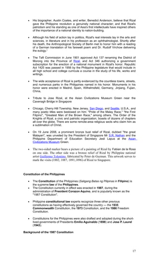 • His biographer, Austin Coates, and writer, Benedict Anderson, believe that Rizal
gave the Philippine revolution a genuinely national character; and that Rizal's
patriotism and his standing as one of Asia's first intellectuals have inspired others
of the importance of a national identity to nation-building.
• Although his field of action lay in politics, Rizal's real interests lay in the arts and
sciences, in literature and in his profession as an ophthalmologist. Shortly after
his death, the Anthropological Society of Berlin met to honor him with a reading
of a German translation of his farewell poem and Dr. Rudolf Virchow delivering
the eulogy.]
• The Taft Commission in June 1901 approved Act 137 renaming the District of
Morong into the Province of Rizal, and Act 346 authorizing a government
subscription for the erection of a national monument in Rizal's honor. Republic
Act 1425 was passed in 1956 by the Philippine legislature that would include in
all high school and college curricula a course in the study of his life, works and
writings.
• The wide acceptance of Rizal is partly evidenced by the countless towns, streets,
and numerous parks in the Philippines named in his honor. Monuments in his
honor were erected in Madrid, Spain, Wilhelmsfeld, Germany, Jinjiang, Fujian,
China,
• Tribute to Jose Rizal, at the Asian Civilizations Museum Green near the
Cavenagh Bridge in Singapore
• Chicago, Cherry Hill Township, New Jersey, San Diego, and Seattle, U.S.A., and
many poetic titles were bestowed on him: "Pride of the Malay Race," "the First
Filipino", "Greatest Man of the Brown Race," among others. The Order of the
Knights of Rizal, a civic and patriotic organization, boasts of dozens of chapters
all over the globe. There are some remote-area religious sects who claim him as
a sublimation of Christ.
• On 19 June 2008, a prominent bronze bust relief of Rizal, dubbed "the great
Malayan", was unveiled by the President of Singapore Mr S.R. Nathan and the
Philippine Department of Education Secretary Jesli Lapus at the Asian
Civilizations Museum Green.
• The two-sided marker bears a picture of a painting of Rizal by Fabian de la Rosa
on one side. The other side was a bronze relief of Rizal by Philippine national
artist Guillermo Tolentino, fabricated by Peter de Guzman. This artwork serves to
mark the visits (1882, 1887, 1891,1896) of Rizal to Singapore.
Constitution of the Philippines
• The Constitution of the Philippines (Saligang Batas ng Pilipinas in Filipino) is
the supreme law of the Philippines.
• The Constitution currently in effect was enacted in 1987, during the
administration of President Corazon Aquino, and is popularly known as the
"1987 Constitution".
• Philippine constitutional law experts recognize three other previous
constitutions as having effectively governed the country — the 1935
Commonwealth Constitution, the 1973 Constitution, and the 1986 Freedom
Constitution.
• Constitutions for the Philippines were also drafted and adopted during the short-
lived governments of Presidents Emilio Aguinaldo (1898) and Jose P. Laurel
(1943).
Background of the 1987 Constitution
17
 