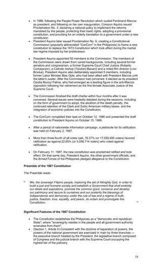 • In 1986, following the People Power Revolution which ousted Ferdinand Marcos
as president, and following on her own inauguration, Corazon Aquino issued
Proclamation No. 3, declaring a national policy to implement the reforms
mandated by the people, protecting their basic rights, adopting a provisional
constitution, and providing for an orderly translation to a government under a new
constitution.
• President Aquino later issued Proclamation No. 9, creating a Constitutional
Commission (popularly abbreviated "ConCom" in the Philippines) to frame a new
constitution to replace the 1973 Constitution which took effect during the martial
law regime imposed by her predecessor.
• President Aquino appointed 50 members to the Commission. The members of
the Commission were drawn from varied backgrounds, including several former
senators and congressmen, a former Supreme Court Chief Justice (Roberto
Concepcion), a Catholic bishop (Teodoro Bacani) and a noted film director (Lino
Brocka). President Aquino also deliberately appointed 5 members, including
former Labor Minister Blas Ople, who had been allied with President Marcos until
the latter's ouster. After the Commission had convened, it elected as its president
Cecilia Munoz Palma, who had emerged as a leading figure in the anti-Marcos
opposition following her retirement as the first female Associate Justice of the
Supreme Court .
• The Commission finished the draft charter within four months after it was
convened. Several issues were heatedly debated during the sessions, including
on the form of government to adopt, the abolition of the death penalty, the
continued retention of the Clark and Subic American military bases, and the
integration of economic policies into the Constitution.
• The ConCom completed their task on October 12, 1986 and presented the draft
constitution to President Aquino on October 15, 1986.
• After a period of nationwide information campaign, a plebiscite for its ratification
was held on February 2, 1987.
• More than three-fourth of all votes cast, 76.37% (or 17,059,495 voters) favored
ratification as against 22.65% (or 5,058,714 voters) who voted against
ratification.
• On February 11, 1987, the new constitution was proclaimed ratified and took
effect. On that same day, President Aquino, the other government officials, and
the Armed Forces of the Philippines pledged allegiance to the Constitution.
Preamble of the 1987 Constitution
The Preamble reads:
“ We, the sovereign Filipino people, imploring the aid of Almighty God, in order to
build a just and humane society and establish a Government that shall embody
our ideals and aspirations, promote the common good, conserve and develop
our patrimony and secure to ourselves and our posterity the blessings of
independence and democracy under the rule of law and a regime of truth,
justice, freedom, love, equality, and peace, do ordain and promulgate this
Constitution. ”
Significant Features of the 1987 Constitution
• The Constitution establishes the Philippines as a "democratic and republican
State", where "sovereignty resides in the people and all government authority
emanates from them".
• (Section 1, Article II) Consistent with the doctrine of separation of powers, the
powers of the national government are exercised in main by three branches —
the executive branch headed by the President, the legislative branch composed
of Congress and the judicial branch with the Supreme Court occupying the
highest tier of the judiciary.
18
 