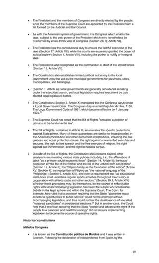 • The President and the members of Congress are directly elected by the people,
while the members of the Supreme Court are appointed by the President from a
list formed by the Judicial and Bar Council.
• As with the American system of government, it is Congress which enacts the
laws, subject to the veto power of the President which may nonetheless be
overturned by a two-thirds vote of Congress (Section 27(1), Article VI).
• The President has the constitutional duty to ensure the faithful execution of the
laws (Section 17, Article VII), while the courts are expressly granted the power of
judicial review (Section 1, Article VIII), including the power to nullify or interpret
laws.
• The President is also recognized as the commander-in-chief of the armed forces
(Section 18, Article VII).
• The Constitution also establishes limited political autonomy to the local
government units that act as the municipal governments for provinces, cities,
municipalities, and barangays.
• (Section 1, Article X) Local governments are generally considered as falling
under the executive branch, yet local legislation requires enactment by duly
elected local legislative bodies.
• The Constitution (Section 3, Article X) mandated that the Congress would enact
a Local Government Code. The Congress duly enacted Republic Act No. 7160,
The Local Government Code of 1991, which became effective on 1 January
1992.[5]
• The Supreme Court has noted that the Bill of Rights "occupies a position of
primacy in the fundamental law".
• The Bill of Rights, contained in Article III, enumerates the specific protections
against State power. Many of these guarantees are similar to those provided in
the American constitution and other democratic constitutions, including the due
process and equal protection clause, the right against unwarranted searches and
seizures, the right to free speech and the free exercise of religion, the right
against self-incrimination, and the right to habeas corpus.
• Outside of the Bill of Rights, the Constitution also contains several other
provisions enumerating various state policies including, i.e., the affirmation of
labor "as a primary social economic force" (Section 14, Article II); the equal
protection of "the life of the mother and the life of the unborn from conception"
(Section 12, Article II); the "Filipino family as the foundation of the nation" (Article
XV, Section 1); the recognition of Filipino as "the national language of the
Philippines" (Section 6, Article XIV), and even a requirement that "all educational
institutions shall undertake regular sports activities throughout the country in
cooperation with athletic clubs and other sectors." (Section 19.1, Article XIV)
Whether these provisions may, by themselves, be the source of enforceable
rights without accompanying legislation has been the subject of considerable
debate in the legal sphere and within the Supreme Court. The Court, for
example, has ruled that a provision requiring that the State "guarantee equal
access to opportunities to public service" could not be enforced without
accompanying legislation, and thus could not bar the disallowance of so-called
"nuisance candidates" in presidential elections.[7]
But in another case, the Court
held that a provision requiring that the State "protect and advance the right of the
people to a balanced and healthful ecology" did not require implementing
legislation to become the source of operative rights.
Historical constitutions
Malolos Congress
• It is known as the Constitución política de Malolos and it was written in
Spanish. Following the declaration of independence from Spain, by the
19
 