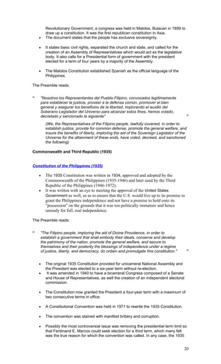 Revolutionary Government, a congress was held in Malolos, Bulacan in 1899 to
draw up a constitution. It was the first republican constitution in Asia.
• The document states that the people has exclusive sovereignty.
• It states basic civil rights, separated the church and state, and called for the
creation of an Assembly of Representatives which would act as the legislative
body. It also calls for a Presidential form of government with the president
elected for a term of four years by a majority of the Assembly.
• The Malolos Constitution established Spanish as the official language of the
Philippines.
The Preamble reads:
“ "Nosotros los Representantes del Pueblo Filipino, convocados legítimamente
para establecer la justicia, proveer a la defensa común, promover el bien
general y asegurar los beneficios de la libertad, implorando el auxilió del
Soberano Legislador del Universo para alcanzar estos fines, hemos votado,
decretado y sancionado la siguiente" ”
(We, the Representatives of the Filipino people, lawfully covened, in order to
establish justice, provide for common defense, promote the general welfare, and
insure the benefits of liberty, imploring the aid of the Sovereign Legislator of the
Universe for the attainment of these ends, have voted, decreed, and sanctioned
the following)
Commonwealth and Third Republic (1935)
Constitution of the Philippines (1935)
• The 1935 Constitution was written in 1934, approved and adopted by the
Commonwealth of the Philippines (1935-1946) and later used by the Third
Republic of the Philippines (1946-1972).
• It was written with an eye to meeting the approval of the United States
Government as well, so as to ensure that the U.S. would live up to its promise to
grant the Philippines independence and not have a premise to hold onto its
"possession" on the grounds that it was too politically immature and hence
unready for full, real independence.
The Preamble reads:
“ "The Filipino people, imploring the aid of Divine Providence, in order to
establish a government that shall embody their ideals, conserve and develop
the patrimony of the nation, promote the general welfare, and secure to
themselves and their posterity the blessings of independence under a regime
of justice, liberty, and democracy, do ordain and promulgate this constitution." ”
• The original 1935 Constitution provided for unicameral National Assembly and
the President was elected to a six-year term without re-election.
• It was amended in 1940 to have a bicameral Congress composed of a Senate
and House of Representatives, as well the creation of an independent electoral
commission.
• The Constitution now granted the President a four-year term with a maximum of
two consecutive terms in office.
• A Constitutional Convention was held in 1971 to rewrite the 1935 Constitution.
• The convention was stained with manifest bribery and corruption.
• Possibly the most controversial issue was removing the presidential term limit so
that Ferdinand E. Marcos could seek election for a third term, which many felt
was the true reason for which the convention was called. In any case, the 1935
20
 