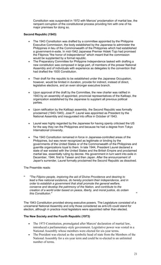 Constitution was suspended in 1972 with Marcos' proclamation of martial law, the
rampant corruption of the constitutional process providing him with one of his
major premises for doing so.
Second Republic (1943)
• The 1943 Constitution was drafted by a committee appointed by the Philippine
Executive Commission, the body established by the Japanese to administer the
Philippines in lieu of the Commonwealth of the Philippines which had established
a government-in-exile. In mid-1942 Japanese Premier Hideki Tojo had promised
the Filipinos "the honor of independence" which meant that the commission
would be supplanted by a formal republic.
• The Preparatory Committee for Philippine Independence tasked with drafting a
new constitution was composed in large part, of members of the prewar National
Assembly and of individuals with experience as delegates to the convention that
had drafted the 1935 Constitution.
• Their draft for the republic to be established under the Japanese Occupation,
however, would be limited in duration, provide for indirect, instead of direct,
legislative elections, and an even stronger executive branch.
• Upon approval of the draft by the Committee, the new charter was ratified in
1943 by an assembly of appointed, provincial representatives of the Kalibapi, the
organization established by the Japanese to supplant all previous political
parties.
• Upon ratification by the Kalibapi assembly, the Second Republic was formally
proclaimed (1943-1945). José P. Laurel was appointed as President by the
National Assembly and inaugurated into office in October of 1943.
• Laurel was highly regarded by the Japanese for having openly criticised the US
for the way they ran the Philippines and because he had a degree from Tokyo
International University.
• The 1943 Constitution remained in force in Japanese-controlled areas of the
Philippines, but was never recognized as legitimate or binding by the
governments of the United States or of the Commonwealth of the Philippines and
guerrilla organizations loyal to them. In late 1944, President Laurel declared a
state of war existed with the United States and the British Empire and proclaimed
martial law, essentially ruling by decree. His government in turn went into exile in
December, 1944, first to Taiwan and then Japan. After the announcement of
Japan's surrender, Laurel formally proclaimed the Second Republic as dissolved.
The Preamble reads:
“ "The Filipino people, imploring the aid of Divine Providence and desiring to
lead a free national existence, do hereby proclaim their independence, and in
order to establish a government that shall promote the general welfare,
conserve and develop the patrimony of the Nation, and contribute to the
creation of a world order based on peace, liberty, and moral justice, do ordain
this Constitution." ”
The 1943 Constitution provided strong executive powers. The Legislature consisted of a
unicameral National Assembly and only those considered as anti-US could stand for
election, although in practice most legislators were appointed rather than elected.
The New Society and the Fourth Republic (1973)
• The 1973 Constitution, promulgated after Marcos' declaration of martial law,
introduced a parliamentary-style government. Legislative power was vested in a
National Assembly whose members were elected for six-year terms.
• The President was elected as the symbolic head of state from the Members of the
National Assembly for a six-year term and could be re-elected to an unlimited
number of terms.
21
 