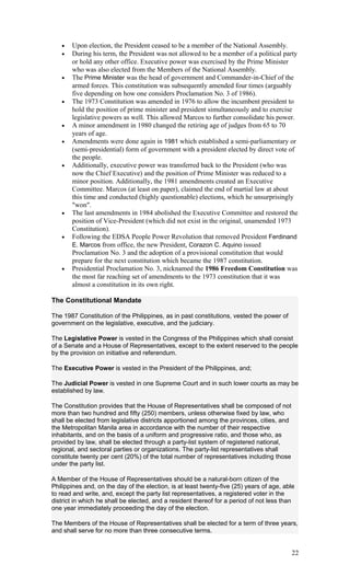 • Upon election, the President ceased to be a member of the National Assembly.
• During his term, the President was not allowed to be a member of a political party
or hold any other office. Executive power was exercised by the Prime Minister
who was also elected from the Members of the National Assembly.
• The Prime Minister was the head of government and Commander-in-Chief of the
armed forces. This constitution was subsequently amended four times (arguably
five depending on how one considers Proclamation No. 3 of 1986).
• The 1973 Constitution was amended in 1976 to allow the incumbent president to
hold the position of prime minister and president simultaneously and to exercise
legislative powers as well. This allowed Marcos to further consolidate his power.
• A minor amendment in 1980 changed the retiring age of judges from 65 to 70
years of age.
• Amendments were done again in 1981 which established a semi-parliamentary or
(semi-presidential) form of government with a president elected by direct vote of
the people.
• Additionally, executive power was transferred back to the President (who was
now the Chief Executive) and the position of Prime Minister was reduced to a
minor position. Additionally, the 1981 amendments created an Executive
Committee. Marcos (at least on paper), claimed the end of martial law at about
this time and conducted (highly questionable) elections, which he unsurprisingly
"won".
• The last amendments in 1984 abolished the Executive Committee and restored the
position of Vice-President (which did not exist in the original, unamended 1973
Constitution).
• Following the EDSA People Power Revolution that removed President Ferdinand
E. Marcos from office, the new President, Corazon C. Aquino issued
Proclamation No. 3 and the adoption of a provisional constitution that would
prepare for the next constitution which became the 1987 constitution.
• Presidential Proclamation No. 3, nicknamed the 1986 Freedom Constitution was
the most far reaching set of amendments to the 1973 constitution that it was
almost a constitution in its own right.
The Constitutional Mandate
The 1987 Constitution of the Philippines, as in past constitutions, vested the power of
government on the legislative, executive, and the judiciary.
The Legislative Power is vested in the Congress of the Philippines which shall consist
of a Senate and a House of Representatives, except to the extent reserved to the people
by the provision on initiative and referendum.
The Executive Power is vested in the President of the Philippines, and;
The Judicial Power is vested in one Supreme Court and in such lower courts as may be
established by law.
The Constitution provides that the House of Representatives shall be composed of not
more than two hundred and fifty (250) members, unless otherwise fixed by law, who
shall be elected from legislative districts apportioned among the provinces, cities, and
the Metropolitan Manila area in accordance with the number of their respective
inhabitants, and on the basis of a uniform and progressive ratio, and those who, as
provided by law, shall be elected through a party-list system of registered national,
regional, and sectoral parties or organizations. The party-list representatives shall
constitute twenty per cent (20%) of the total number of representatives including those
under the party list.
A Member of the House of Representatives should be a natural-born citizen of the
Philippines and, on the day of the election, is at least twenty-five (25) years of age, able
to read and write, and, except the party list representatives, a registered voter in the
district in which he shall be elected, and a resident thereof for a period of not less than
one year immediately proceeding the day of the election.
The Members of the House of Representatives shall be elected for a term of three years,
and shall serve for no more than three consecutive terms.
22
 