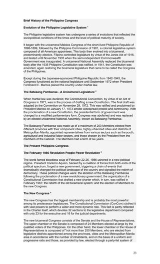 Brief History of the Philippine Congress
Evolution of the Philippine Legislative System 1
The Philippine legislative system has undergone a series of evolutions that reflected the
sociopolitical conditions of the times and the level of political maturity of society.
It began with the unicameral Malolos Congress of the short-lived Philippine Republic of
1898-1899, followed by the Philippine Commission of 1901, a colonial legislative system
composed of all-American appointees. This body then evolved into a bicameral,
predominantly elective, Filipino-controlled legislature by virtue of the Jones Act of 1916,
and lasted until November 1935 when the semi-independent Commonwealth
Government was inaugurated. A unicameral National Assembly replaced the bicameral
body after the 1935 Philippine Constitution was ratified. In 1941, the Constitution was
amended, again restoring the bicameral legislature that came to be called the Congress
of the Philippines.
Except during the Japanese-sponsored Philippine Republic from 1942-1945, the
Congress functioned as the national legislature until September 1972 when President
Ferdinand E. Marcos placed the country under martial law.
The Batasang Pambansa - A Unicameral Legislature 2
When martial law was declared, the Constitutional Convention, by virtue of an Act of
Congress in 1971, was in the process of drafting a new Constitution. The final draft was
adopted by the Convention on November 29, 1972. This was ratified and proclaimed by
President Marcos on January 17, 1973 amidst widespread protest and controversy. With
the proclamation of a new Constitution, the presidential form of government was
changed to a modified parliamentary form. Congress was abolished and was replaced
by an elected unicameral National Assembly, known as Batasang Pambansa.
The Batasang Pambansa was made up of a maximum of 200 Members elected from
different provinces with their component cities, highly urbanized cities and districts of
Metropolitan Manila, appointed representatives from various sectors such as the youth,
agricultural and industrial labor sectors, and those chosen by the President from the
members of the Cabinet. The Members had a term of six years.
The Present Philippine Congress
The February 1986 Revolution People Power Revolution 3
The world-famed bloodless coup of February 22-25, 1986 ushered in a new political
regime. President Corazon Aquino, backed by a coalition of forces from both ends of the
political spectrum, forged a new government, triggering a chain of events that
dramatically changed the political landscape of the country and signalled the rebirth of
democracy. These political changes were: the abolition of the Batasang Pambansa
following the proclamation of a new revolutionary government; the organization of a
Constitutional Commission that drafted a new charter which, in turn, was ratified in
February 1987; the rebirth of the old bicameral system; and the election of Members to
the new Congress.
The New Congress 4
The new Congress has the biggest membership and is probably the most powerful
among its predecessor legislatures. The Constitutional Commission (ConCom) clothed it
with vast powers to perform a wider and more dynamic role. This fact is partly reflected
in the Charter itself, which devotes 32 sections to the legislative department compared
with only 23 for the executive and 16 for the judicial departments.
The new bicameral Congress consists of the Senate and the House of Representatives.
The upper chamber or the Senate is composed of 24 Members elected at-large by the
qualified voters of the Philippines. On the other hand, the lower chamber or the House of
Representatives is composed of "not more than 250 Members, who are elected from
legislative districts apportioned among the provinces, cities and the Metropolitan Manila
area in accordance with the number of inhabitants, and on the basis of a uniform and
progressive ratio and those, as provided by law, elected through a party-list system of
23
 