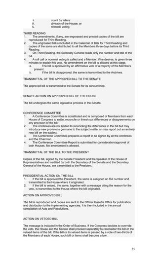 ii. count by tellers
iii. division of the House; or
iv. nominal voting
THIRD READING
1. The amendments, if any, are engrossed and printed copies of the bill are
reproduced for Third Reading.
2. The engrossed bill is included in the Calendar of Bills for Third Reading and
copies of the same are distributed to all the Members three days before its Third
Reading.
3. On Third Reading, the Secretary General reads only the number and title of the
bill.
4. A roll call or nominal voting is called and a Member, if he desires, is given three
minutes to explain his vote. No amendment on the bill is allowed at this stage.
a. The bill is approved by an affirmative vote of a majority of the Members
present.
b. If the bill is disapproved, the same is transmitted to the Archives.
TRANSMITTAL OF THE APPROVED BILL TO THE SENATE
The approved bill is transmitted to the Senate for its concurrence.
SENATE ACTION ON APPROVED BILL OF THE HOUSE
The bill undergoes the same legislative process in the Senate.
CONFERENCE COMMITTEE
1. A Conference Committee is constituted and is composed of Members from each
House of Congress to settle, reconcile or thresh out differences or disagreements on
any provision of the bill.
2. The conferees are not limited to reconciling the differences in the bill but may
introduce new provisions germane to the subject matter or may report out an entirely
new bill on the subject.
3. The Conference Committee prepares a report to be signed by all the conferees
and the Chairman.
4. The Conference Committee Report is submitted for consideration/approval of
both Houses. No amendment is allowed.
TRANSMITTAL OF THE BILL TO THE PRESIDENT
Copies of the bill, signed by the Senate President and the Speaker of the House of
Representatives and certified by both the Secretary of the Senate and the Secretary
General of the House, are transmitted to the President.
PRESIDENTIAL ACTION ON THE BILL
1. If the bill is approved the President, the same is assigned an RA number and
transmitted to the House where it originated.
2. If the bill is vetoed, the same, together with a message citing the reason for the
veto, is transmitted to the House where the bill originated.
ACTION ON APPROVED BILL
The bill is reproduced and copies are sent to the Official Gasette Office for publication
and distribution to the implementing agencies. It is then included in the annual
compilation of Acts and Resolutions.
ACTION ON VETOED BILL
The message is included in the Order of Business. If the Congress decides to override
the veto, the House and the Senate shall proceed separately to reconsider the bill or the
vetoed items of the bill. If the bill or its vetoed items is passed by a vote of two-thirds of
the Members of each House, such bill or items shall become a law.
25
 