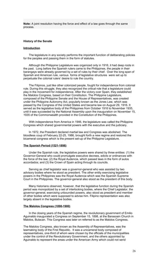 Note: A joint resolution having the force and effect of a law goes through the same
process.
History of the Senate
Introduction
The legislature in any society performs the important function of deliberating policies
for the peoples and passing them in the form of statutes.
Although the Philippine Legislature was organized only in 1916, it had deep roots in
the past. Long before the Spanish rulers came to the Philippines, the people in their
barangays were already governed by a set of rules by their chief. Over the long span of
Spanish and American rule, various forms of legislative structures were set up to
perpetuate the colonial rulers’ desire to rule the country.
The Filipinos, just like other colonized people, fought for independence from colonial
rule. During this struggle, they also recognized the critical role that a legislature could
play in the movement for independence. After the victory over Spain, they established
the Malolos Congress, based on their Constitution. The Philippine Legislature,
composed of the Philippine Senate and the House of Representatives, was created
under the Philippine Autonomy Act, popularly known as the Jones Law, which was
passed by the Congress of the United States and became law on August 29, 1916. It
served as the legislative body of the Philippines from October 1916 to November 1935,
until it was succeeded by the National Assembly upon the inauguration on November 15,
1935 of the Commonwealth provided in the Constitution of the Philippines.
With independence from America in 1946, the legislature was called the Philippine
Congress which shared governmental powers with the executive and the judiciary.
In 1972, the President declared martial law and Congress was abolished. The
bloodless coup of February 22-25, 1986, brought forth a new regime and restored the
bicameral congress which is the present set-up of the Philippine Legislature.
The Spanish Period (1521-1898)
Under the Spanish rule, the legislative powers were shared by three entities: (1) the
Governor-General who could promulgate executive decrees, edicts or ordinances with
the force of the law; (2) the Royal Audencia, which passed laws in the form of autos
accordados; and (3) the Crown of Spain acting through its councils.
Serving as chief legislator was a governor-general who was assisted by two
advisory bodies where he stood as president. The other entity exercising legislative
powers in the Philippines was the Royal Audencia which was the Spanish Supreme
Court in the Philippines. The governor-general also stood as the president of this body.
Many historians observed, however, that the legislative function during the Spanish
period was monopolized by a set of interlocking bodies, where the Chief Legislator, the
governor-general, exercising unbounded powers, also stood as president and member
of other bodies which were supposed to advise him. Filipino representation was also
largely absent in the legislative bodies.
The Malolos Congress (1898-1900)
In the closing years of the Spanish regime, the revolutionary government of Emilio
Aguinaldo inaugurated a Congress on September 15, 1898, at the Barasoain Church in
Malolos, Bulacan. This Congress was later on referred to as the Malolos Congress.
The Malolos Congress, also known as the Assembly of Representatives, was the
lawmaking body of the First Republic. It was a unicameral body composed of
representatives, one-third of whom were chosen by the officials of the municipalities
under the control of the Revolutionary Government, and the others appointed by
Aguinaldo to represent the areas under the American Army which could not send
26
 