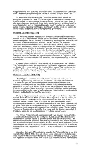 Gregorio Araneta, Juan Sumulong and Rafael Palma. This was maintained up to 1916,
when it was replaced by the Philippine Senate, as provided for by the Jones Law.
As a legislative body, the Philippine Commission wielded broad powers and
discharged vital functions. These included the power to make rules and orders having
the effect of law, for raising revenue by means of taxes, customs and import duties. It
also appropriated and spent public funds. It also enacted pieces of legislation largely of
general application such as those establishing the country’s civil service system and
judicial network, organizing the Philippine Constabulary and the police and creating the
insular bureaus and offices, municipal and provincial governments.
Philippine Assembly (1907-1916)
The Philippine Assembly was convened at the old Manila Grand Opera House on
October 16, 1907. Two dominant political groups—the Partido Nacionalista and Partido
Nacional Progresista vied for positions in the Assembly. Minority parties also fielded their
candidates as well as independent aspirants. The NP, the party that espoused
“immediate and complete independence” headed by Sergio Osmeña, captured majority
of the 80 – seat Assembly. However, a situation of conflict prevailed, for the legislative
arm of government consisted of an elective Assembly composed of Filipinos and an
appointive Commission (later to become the Senate), the majority of the members of
which were Americans. Such conflicts, however, came to an end when the legislative
powers were vested by the Jones Law in a bicameral legislature composed exclusively
of Filipinos. From 1907 to 1916, the legislative power was vested in a legislature, with
the Philippine Commission as the upper house and the Philippine Assembly as the lower
house thereof.
Pursuant to the provisions of the Jones Law, the legislative set-up was changed.
The Philippine Commission was abolished and the Philippine Legislature, inaugurated
on October 16, 1916, consisting of the Senate and the House of Representatives was
established. Thus, the history of Philippine Senate can be traced in relative term from
the time the Americans colonized our country.
Philippine Legislature (1916-1935)
The Philippine Legislature, in whom legislative powers were vested, was a
bicameral legislative body composed of a Senate and a House of Representatives.
The Jones Law gave the Philippine Legislature general legislative powers, with
limitations that all laws affecting immigration, currency, coinage or tariff and those
pertaining to lands of public domain, timber, mining are subject to the approval of the
President of the United States of America. It also gave the Filipinos greater participation
in government through the power of confirmation over the appointments of officers in the
Executive and Judicial branches of the government.
During its 19-year existence the country went through seven elections —from 1916
to 1934—to elect members of both chambers of the Legislature. In the first election, on
the first Tuesday of October 1916, two senators were elected from each of the 12
senatorial districts—one for a term of six years; the other for three years. In the
subsequent general elections, there was to be elected from each district one senator for
six years. There were two appointive members for the Senate who were designated by
the American governor-general to represent the non-Christian areas of the Archipelago.
The elective Representatives served for three years, while the Senators, except half of
the 22 who won in the first senatorial race in 1916, had a six-year tenure.
The 24-man Philippine Senate was represented by two Senators from each of the
12 senatorial districts into which the country was divided. Eleven of the districts were
represented by Senators elected by qualified voters in their respective bailiwicks. The
twelfth senatorial district, which was then generally inhabited by non-Christian Filipinos,
was represented by two appointive Senators who had no fixed terms. The two appointive
Senators were Joaquin A. Clarin and Jadji Butu representing the provinces in Mindanao,
Mountain province and Baguio from 1916 to 1918, with the latter only being reappointed
in 1926.
Altogether, there were 67 Senators who served in the Philippine Senate at one time
or another from 1916 to 1935. Over half of these senior solons were reelected at least
once. A number of them were elected several times, as in the case of Manuel L. Quezon
who repeatedly served as Senator from 1916 to 1935, when he assumed the Presidency
28
 