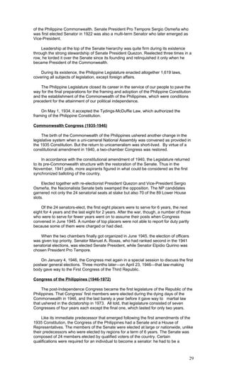 of the Philippine Commonwealth. Senate President Pro Tempore Sergio Osmeña who
was first elected Senator in 1922 was also a multi-term Senator who later emerged as
Vice-President.
Leadership at the top of the Senate hierarchy was quite firm during its existence
through the strong stewardship of Senate President Quezon. Reelected three times in a
row, he lorded it over the Senate since its founding and relinquished it only when he
became President of the Commonwealth.
During its existence, the Philippine Legislature enacted altogether 1,619 laws,
covering all subjects of legislation, except foreign affairs.
The Philippine Legislature closed its career in the service of our people to pave the
way for the final preparations for the framing and adoption of the Philippine Constitution
and the establishment of the Commonwealth of the Philippines, which were conditions
precedent for the attainment of our political independence.
On May 1, 1934, it accepted the Tydings-McDuffie Law, which authorized the
framing of the Philippine Constitution.
Commonwealth Congress (1935-1946)
The birth of the Commonwealth of the Philippines ushered another change in the
legislative system when a uni-cameral National Assembly was convened as provided in
the 1935 Constitution. But the return to unicameralism was short-lived. By virtue of a
constitutional amendment in 1940, a two-chamber Congress was restored.
In accordance with the constitutional amendment of 1940, the Legislature returned
to its pre-Commonwealth structure with the restoration of the Senate. Thus in the
November, 1941 polls, more aspirants figured in what could be considered as the first
synchronized balloting of the country.
Elected together with re-electionist President Quezon and Vice-President Sergio
Osmeña, the Nacionalista Senate bets swamped the opposition. The NP candidates
garnered not only the 24 senatorial seats at stake but also 70 of the 89 Lower House
slots.
Of the 24 senators-elect, the first eight placers were to serve for 6 years, the next
eight for 4 years and the last eight for 2 years. After the war, though, a number of those
who were to serve for fewer years went on to assume their posts when Congress
convened in June 1945. A number of top placers were not able to report for duty partly
because some of them were charged or had died.
When the two chambers finally got organized in June 1945, the election of officers
was given top priority. Senator Manuel A. Roxas, who had ranked second in the 1941
senatorial elections, was elected Senate President, while Senator Elpidio Quirino was
chosen President Pro Tempore.
On January 4, 1946, the Congress met again in a special session to discuss the first
postwar general elections. Three months later—on April 23, 1946—that law-making
body gave way to the First Congress of the Third Republic.
Congress of the Philippines (1946-1972)
The post-Independence Congress became the first legislature of the Republic of the
Philippines. That Congress’ first members were elected during the dying days of the
Commonwealth in 1946, and the last barely a year before it gave way to martial law
that ushered in the dictatorship in 1973. All told, that legislature consisted of seven
Congresses of four years each except the final one, which lasted for only two years.
Like its immediate predecessor that emerged following the first amendments of the
1935 Constitution, the Congress of the Philippines had a Senate and a House of
Representatives. The members of the Senate were elected at large or nationwide, unlike
their predecessors who were elected by regions for a term of 6 years. The Senate was
composed of 24 members elected by qualified voters of the country. Certain
qualifications were required for an individual to become a senator: he had to be a
29
 