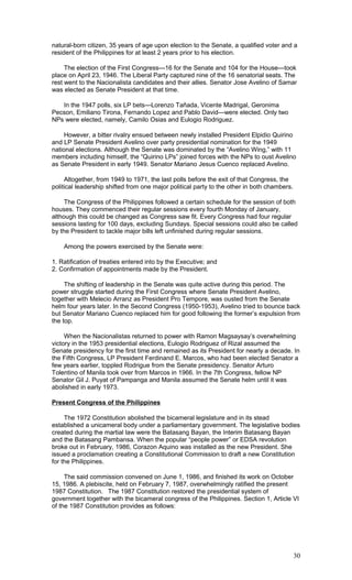 natural-born citizen, 35 years of age upon election to the Senate, a qualified voter and a
resident of the Philippines for at least 2 years prior to his election.
The election of the First Congress—16 for the Senate and 104 for the House—took
place on April 23, 1946. The Liberal Party captured nine of the 16 senatorial seats. The
rest went to the Nacionalista candidates and their allies. Senator Jose Avelino of Samar
was elected as Senate President at that time.
In the 1947 polls, six LP bets—Lorenzo Tañada, Vicente Madrigal, Geronima
Pecson, Emiliano Tirona, Fernando Lopez and Pablo David—were elected. Only two
NPs were elected, namely, Camilo Osias and Eulogio Rodriguez.
However, a bitter rivalry ensued between newly installed President Elpidio Quirino
and LP Senate President Avelino over party presidential nomination for the 1949
national elections. Although the Senate was dominated by the “Avelino Wing,” with 11
members including himself, the “Quirino LPs” joined forces with the NPs to oust Avelino
as Senate President in early 1949. Senator Mariano Jesus Cuenco replaced Avelino.
Altogether, from 1949 to 1971, the last polls before the exit of that Congress, the
political leadership shifted from one major political party to the other in both chambers.
The Congress of the Philippines followed a certain schedule for the session of both
houses. They commenced their regular sessions every fourth Monday of January,
although this could be changed as Congress saw fit. Every Congress had four regular
sessions lasting for 100 days, excluding Sundays. Special sessions could also be called
by the President to tackle major bills left unfinished during regular sessions.
Among the powers exercised by the Senate were:
1. Ratification of treaties entered into by the Executive; and
2. Confirmation of appointments made by the President.
The shifting of leadership in the Senate was quite active during this period. The
power struggle started during the First Congress where Senate President Avelino,
together with Melecio Arranz as President Pro Tempore, was ousted from the Senate
helm four years later. In the Second Congress (1950-1953), Avelino tried to bounce back
but Senator Mariano Cuenco replaced him for good following the former’s expulsion from
the top.
When the Nacionalistas returned to power with Ramon Magsaysay’s overwhelming
victory in the 1953 presidential elections, Eulogio Rodriguez of Rizal assumed the
Senate presidency for the first time and remained as its President for nearly a decade. In
the Fifth Congress, LP President Ferdinand E. Marcos, who had been elected Senator a
few years earlier, toppled Rodrigue from the Senate presidency. Senator Arturo
Tolentino of Manila took over from Marcos in 1966. In the 7th Congress, fellow NP
Senator Gil J. Puyat of Pampanga and Manila assumed the Senate helm until it was
abolished in early 1973.
Present Congress of the Philippines
The 1972 Constitution abolished the bicameral legislature and in its stead
established a unicameral body under a parliamentary government. The legislative bodies
created during the martial law were the Batasang Bayan, the Interim Batasang Bayan
and the Batasang Pambansa. When the popular “people power” or EDSA revolution
broke out in February, 1986, Corazon Aquino was installed as the new President. She
issued a proclamation creating a Constitutional Commission to draft a new Constitution
for the Philippines.
The said commission convened on June 1, 1986, and finished its work on October
15, 1986. A plebiscite, held on February 7, 1987, overwhelmingly ratified the present
1987 Constitution. The 1987 Constitution restored the presidential system of
government together with the bicameral congress of the Philippines. Section 1, Article VI
of the 1987 Constitution provides as follows:
30
 