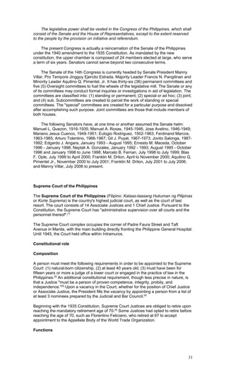 The legislative power shall be vested in the Congress of the Philippines, which shall
consist of the Senate and the House of Representatives, except to the extent reserved
to the people by the provision on initiative and referendum.
The present Congress is actually a reincarnation of the Senate of the Philippines
under the 1940 amendment to the 1935 Constitution. As mandated by the new
constitution, the upper chamber is composed of 24 members elected at large, who serve
a term of six years. Senators cannot serve beyond two consecutive terms.
The Senate of the 14th Congress is currently headed by Senate President Manny
Villar, Pro Tempore Jinggoy Ejercito Estrada, Majority Leader Francis N. Pangilinan and
Minority Leader Aquilino Q. Pimentel, Jr. It has thirty-six (36) permanent committees and
five (5) Oversight committees to fuel the wheels of the legislative mill. The Senate or any
of its committees may conduct formal inquiries or investigations in aid of legislation. The
committees are classified into: (1) standing or permanent; (2) special or ad hoc; (3) joint;
and (4) sub. Subcommittees are created to parcel the work of standing or special
committees. The "special" committees are created for a particular purpose and dissolved
after accomplishing such purpose. Joint committees are those that include members of
both houses.
The following Senators have, at one time or another assumed the Senate helm:
Manuel L. Quezon, 1916-1935; Manuel A. Roxas, 1945-1946; Jose Avelino, 1946-1949;
Mariano Jesus Cuenco, 1949-1951; Eulogio Rodriguez, 1952-1963; Ferdinand Marcos,
1963-1965; Arturo Tolentino, 1966-1967; Gil J. Puyat, 1967-1973; Jovito Salonga, 1987-
1992; Edgardo J. Angara, January 1993 - August 1995; Ernesto M. Maceda, October
1996 - January 1998; Neptali A. Gonzales, January 1992 - 1993; August 1995 - October
1996 and January 1998 to June 1998; Marcelo B. Fernan, July 1998 to July 1999; Blas
F. Ople, July 1999 to April 2000; Franklin M. Drilon, April to November 2000; Aquilino Q.
Pimentel Jr., November 2000 to July 2001; Franklin M. Drilon, July 2001 to July 2006;
and Manny Villar, July 2006 to present.
Supreme Court of the Philippines
The Supreme Court of the Philippines (Filipino: Kataas-taasang Hukuman ng Pilipinas
or Korte Suprema) is the country's highest judicial court, as well as the court of last
resort. The court consists of 14 Associate Justices and 1 Chief Justice. Pursuant to the
Constitution, the Supreme Court has "administrative supervision over all courts and the
personnel thereof".[1]
The Supreme Court complex occupies the corner of Padre Faura Street and Taft
Avenue in Manila, with the main building directly fronting the Philippine General Hospital.
Until 1945, the Court held office within Intramuros.
Constitutional role
Composition
A person must meet the following requirements in order to be appointed to the Supreme
Court: (1) natural-born citizenship, (2) at least 40 years old; (3) must have been for
fifteen years or more a judge of a lower court or engaged in the practice of law in the
Philippines.[2]
An additional constitutional requirement, though less precise in nature, is
that a Justice "must be a person of proven competence, integrity, probity, and
independence."[3]
Upon a vacancy in the Court, whether for the position of Chief Justice
or Associate Justice, the President fills the vacancy by appointing a person from a list of
at least 3 nominees prepared by the Judicial and Bar Council.[4]
Beginning with the 1935 Constitution, Supreme Court Justices are obliged to retire upon
reaching the mandatory retirement age of 70.[5]
Some Justices had opted to retire before
reaching the age of 70, such as Florentino Feliciano, who retired at 67 to accept
appointment to the Appellate Body of the World Trade Organization.
Functions
31
 