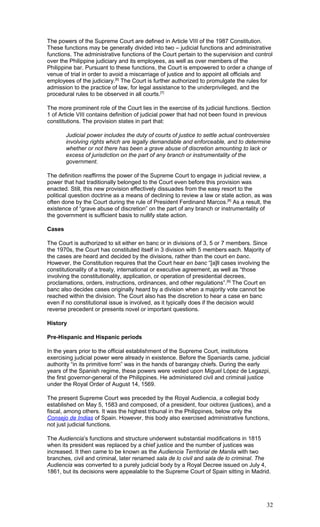 The powers of the Supreme Court are defined in Article VIII of the 1987 Constitution.
These functions may be generally divided into two – judicial functions and administrative
functions. The administrative functions of the Court pertain to the supervision and control
over the Philippine judiciary and its employees, as well as over members of the
Philippine bar. Pursuant to these functions, the Court is empowered to order a change of
venue of trial in order to avoid a miscarriage of justice and to appoint all officials and
employees of the judiciary.[6]
The Court is further authorized to promulgate the rules for
admission to the practice of law, for legal assistance to the underprivileged, and the
procedural rules to be observed in all courts.[7]
The more prominent role of the Court lies in the exercise of its judicial functions. Section
1 of Article VIII contains definition of judicial power that had not been found in previous
constitutions. The provision states in part that:
Judicial power includes the duty of courts of justice to settle actual controversies
involving rights which are legally demandable and enforceable, and to determine
whether or not there has been a grave abuse of discretion amounting to lack or
excess of jurisdiction on the part of any branch or instrumentality of the
government.
The definition reaffirms the power of the Supreme Court to engage in judicial review, a
power that had traditionally belonged to the Court even before this provision was
enacted. Still, this new provision effectively dissuades from the easy resort to the
political question doctrine as a means of declining to review a law or state action, as was
often done by the Court during the rule of President Ferdinand Marcos.[8]
As a result, the
existence of “grave abuse of discretion” on the part of any branch or instrumentality of
the government is sufficient basis to nullify state action.
Cases
The Court is authorized to sit either en banc or in divisions of 3, 5 or 7 members. Since
the 1970s, the Court has constituted itself in 3 division with 5 members each. Majority of
the cases are heard and decided by the divisions, rather than the court en banc.
However, the Constitution requires that the Court hear en banc “[a]ll cases involving the
constitutionality of a treaty, international or executive agreement, as well as “those
involving the constitutionality, application, or operation of presidential decrees,
proclamations, orders, instructions, ordinances, and other regulations”.[9]
The Court en
banc also decides cases originally heard by a division when a majority vote cannot be
reached within the division. The Court also has the discretion to hear a case en banc
even if no constitutional issue is involved, as it typically does if the decision would
reverse precedent or presents novel or important questions.
History
Pre-Hispanic and Hispanic periods
In the years prior to the official establishment of the Supreme Court, institutions
exercising judicial power were already in existence. Before the Spaniards came, judicial
authority “in its primitive form” was in the hands of barangay chiefs. During the early
years of the Spanish regime, these powers were vested upon Miguel López de Legazpi,
the first governor-general of the Philippines. He administered civil and criminal justice
under the Royal Order of August 14, 1569.
The present Supreme Court was preceded by the Royal Audiencia, a collegial body
established on May 5, 1583 and composed, of a president, four oidores (justices), and a
fiscal, among others. It was the highest tribunal in the Philippines, below only the
Consejo de Indias of Spain. However, this body also exercised administrative functions,
not just judicial functions.
The Audiencia’s functions and structure underwent substantial modifications in 1815
when its president was replaced by a chief justice and the number of justices was
increased. It then came to be known as the Audiencia Territorial de Manila with two
branches, civil and criminal, later renamed sala de lo civil and sala de lo criminal. The
Audiencia was converted to a purely judicial body by a Royal Decree issued on July 4,
1861, but its decisions were appealable to the Supreme Court of Spain sitting in Madrid.
32
 