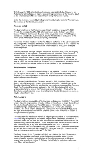 On February 26, 1886, a territorial Audiencia was organized in Cebu, followed by an
Audiencia for criminal cases in Vigan. However, the pre-eminence of the Supreme Court
as the sole interpreter of the law was unknown during the Spanish regime.
Unlike the decisions rendered by the Supreme Court during the period of American rule,
the decisions of the Royal Audiencia are
American period
The Supreme Court of the Philippines was officially established on June 11, 1901
through the passage of Act No. 136, otherwise known as the Judiciary Law of the
Second Philippine Commission. By virtue of that law, judicial power in the Philippine
Islands was vested in the Supreme Court, Courts of First Instance and Justice of the
Peace courts. Other courts were subsequently established.
The judicial structure introduced by Act No. 136 was reaffirmed by the US Congress with
the passage of the Philippine Bill of 1902. The Administrative Code of 1917 ordained the
Supreme Court as the highest tribunal with nine members: a chief justice and eight
associate justices.
From 1901 to 1935, although a Filipino was always appointed chief justice, the majority
of the members of the Supreme Court were Americans. Complete Filipinization was
achieved only with the establishment of the Commonwealth of the Philippines in 1935.
Claro M. Recto and Jose P. Laurel were among the first appointees to replace the
American justices. With the ratification of the 1935 Constitution in a plebiscite held on
May 14, 1935, the membership in the Supreme Court increased to 11: a chief justice and
ten associate justices, who sat en banc or in two divisions of five members each.
An independent Philippines
Under the 1973 Constitution, the membership of the Supreme Court was increased to
15. The justices sat en banc or in divisions. The 1973 Constitution also vested in the
Supreme Court administrative supervision over all lower courts which heretofore was
under the Department of Justice.
After the overthrow of President Ferdinand Marcos in 1986, President Corazon C.
Aquino, using her emergency powers, promulgated a transitory charter known as the
“Freedom Constitution” which did not affect the composition and powers of the Supreme
Court. The Freedom Charter was replaced by the 1987 Constitution which is the
fundamental charter in force in the Philippines at present. Section 1 Article VIII of the
Constitution vests the judicial power “in one Supreme Court and in such lower courts as
may be established by law.”
Writ of Amparo
The Supreme Court approved the Writ of Amparo on September 25, 2007.[13]
The writ of
amparo (Spanish for protection) strips the military of the defense of simple denial. Under
the writ, families of victims have the right to access information on their cases -- a
constitutional right called the "habeas data" common in several Latin American
countries. The rule is enforce retroactively. Chief Justice Puno stated that "If you have
this right, it would be very, very difficult for State agents, State authorities to be able to
escape from their culpability."
The Resolution and the Rule on the Writ of Amparo gave legal birth to Puno's brainchild.
[16][17][18]
No filing or legal fees is required for Amparo which takes effect on October 24.
Puno also stated that the court will soon issue rules on the writ of Habeas Data and the
implementing guidelines for Habeas Corpus. The petition for the writ of amparo may be
filed "on any day and at any time" with the Regional Trial Court, or with the
Sandiganbayan, the Court of Appeals, and the Supreme Court. The interim reliefs under
amparo are: temporary protection order (TPO), inspection order (IO), production order
(PO), and witness protection order (WPO, RA 6981).[19]
The Asian Human Rights Commission (AHRC) has criticized the Writ of Amparo and
Habeas Data for being insufficient, saying further action must be taken, including
enacting laws for protection against torture, enforced disappearance, and laws to
provide legal remedies to victims. AHRC said the writ failed to protect non-witnesses,
even if they too face threats.[20]
33
 