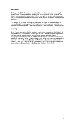 Habeas Data
On August 30, 2007, Puno vowed to institute the writ of habeas data as a new legal
remedy to the extrajudicial killings and enforced disappearances. Puno explained that
the writ of amparo denies to authorities defense of simple denial, and habeas data can
find out what information is held by the officer, rectify or even the destroy erroneous data
gathered.[21]
On January 22, 2008, the Supreme Court En Banc approved the rules for the writ of
Habeas Data ("to protect a person’s right to privacy and allow a person to control any
information concerning them"), effective on February 2, the Philippines’ Constitution Day.
Language
Since the courts' creation, English had been used in court proceedings. But for the first
time in Philippine judicial history, or on August 22, 2007, three Malolos City regional trial
courts in Bulacan will use Filipino, to promote the national language. Twelve
stenographers from Branches 6, 80 and 81, as model courts, had undergone training at
Marcelo H. del Pilar College of Law of Bulacan State University College of Law following
a directive from the Supreme Court of the Philippines. De la Rama said it was the
dream of Chief Justice Reynato Puno to implement the program in other areas such as
Laguna, Cavite, Quezon, Nueva Ecija, Batangas, Rizal and Metro Manila
34
 