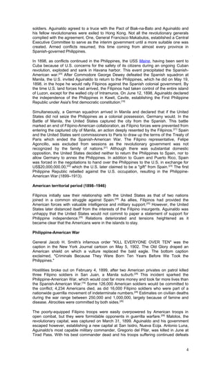 soldiers. Aguinaldo agreed to a truce with the Pact of Biak-na-Bato and Aguinaldo and
his fellow revolutionaries were exiled to Hong Kong. Not all the revolutionary generals
complied with the agreement. One, General Francisco Makabulos, established a Central
Executive Committee to serve as the interim government until a more suitable one was
created. Armed conflicts resumed, this time coming from almost every province in
Spanish-governed Philippines.
In 1898, as conflicts continued in the Philippines, the USS Maine, having been sent to
Cuba because of U.S. concerns for the safety of its citizens during an ongoing Cuban
revolution, exploded and sank in Havana harbor. This event precipitated the Spanish-
American war.[20]
After Commodore George Dewey defeated the Spanish squadron at
Manila, the U.S. invited Aguinaldo to return to the Philippines, which he did on May 19,
1898, in the hope he would rally Filipinos against the Spanish colonial government. By
the time U.S. land forces had arrived, the Filipinos had taken control of the entire island
of Luzon, except for the walled city of Intramuros. On June 12, 1898, Aguinaldo declared
the independence of the Philippines in Kawit, Cavite, establishing the First Philippine
Republic under Asia's first democratic constitution.[16]
Simultaneously, a German squadron arrived in Manila and declared that if the United
States did not seize the Philippines as a colonial possession, Germany would. In the
Battle of Manila, the United States captured the city from the Spanish. This battle
marked an end of Filipino-American collaboration, as Filipino forces were prevented from
entering the captured city of Manila, an action deeply resented by the Filipinos.[21]
Spain
and the United States sent commissioners to Paris to draw up the terms of the Treaty of
Paris which ended the Spanish-American War. The Filipino representative, Felipe
Agoncillo, was excluded from sessions as the revolutionary government was not
recognized by the family of nations.[21]
Although there was substantial domestic
opposition, the United States decided neither to return the Philippines to Spain, nor to
allow Germany to annex the Philippines. In addition to Guam and Puerto Rico, Spain
was forced in the negotiations to hand over the Philippines to the U.S. in exchange for
US$20,000,000.00,[22]
which the U.S. later claimed to be a "gift" from Spain.[23]
The first
Philippine Republic rebelled against the U.S. occupation, resulting in the Philippine-
American War (1899–1913).
American territorial period (1898–1946)
Filipinos initially saw their relationship with the United States as that of two nations
joined in a common struggle against Spain.[24]
As allies, Filipinos had provided the
American forces with valuable intelligence and military support.[25]
However, the United
States later distanced itself from the interests of the Filipino insurgents. Aguinaldo was
unhappy that the United States would not commit to paper a statement of support for
Philippine independence.[25]
Relations deteriorated and tensions heightened as it
became clear that the Americans were in the islands to stay.
Philippine-American War
General Jacob H. Smith's infamous order "KILL EVERYONE OVER TEN" was the
caption in the New York Journal cartoon on May 5, 1902. The Old Glory draped an
American shield on which a vulture replaced the bald eagle. The bottom caption
exclaimed, "Criminals Because They Were Born Ten Years Before We Took the
Philippines."
Hostilities broke out on February 4, 1899, after two American privates on patrol killed
three Filipino soldiers in San Juan, a Manila suburb.[26]
This incident sparked the
Philippine-American War, which would cost far more money and took far more lives than
the Spanish-American War.[16]
Some 126,000 American soldiers would be committed to
the conflict; 4,234 Americans died, as did 16,000 Filipino soldiers who were part of a
nationwide guerrilla movement of indeterminate numbers.[26]
Estimates on civilian deaths
during the war range between 250,000 and 1,000,000, largely because of famine and
disease. Atrocities were committed by both sides.[26]
The poorly-equipped Filipino troops were easily overpowered by American troops in
open combat, but they were formidable opponents in guerrilla warfare.[26]
Malolos, the
revolutionary capital, was captured on March 31, 1899. Aguinaldo and his government
escaped however, establishing a new capital at San Isidro, Nueva Ecija. Antonio Luna,
Aguinaldo's most capable military commander, Gregorio del Pilar, was killed in June at
Tirad Pass. With his best commander dead and his troops suffering continued defeats
4
 