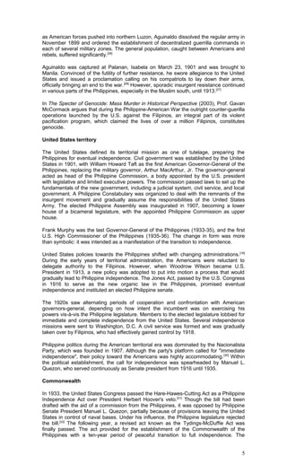 as American forces pushed into northern Luzon, Aguinaldo dissolved the regular army in
November 1899 and ordered the establishment of decentralized guerrilla commands in
each of several military zones. The general population, caught between Americans and
rebels, suffered significantly.[26]
Aguinaldo was captured at Palanan, Isabela on March 23, 1901 and was brought to
Manila. Convinced of the futility of further resistance, he swore allegiance to the United
States and issued a proclamation calling on his compatriots to lay down their arms,
officially bringing an end to the war.[26]
However, sporadic insurgent resistance continued
in various parts of the Philippines, especially in the Muslim south, until 1913.[27]
In The Specter of Genocide: Mass Murder in Historical Perspective (2003), Prof. Gavan
McCormack argues that during the Philippine-American War the outright counter-guerilla
operations launched by the U.S. against the Filipinos, an integral part of its violent
pacification program, which claimed the lives of over a million Filipinos, constitutes
genocide.
United States territory
The United States defined its territorial mission as one of tutelage, preparing the
Philippines for eventual independence. Civil government was established by the United
States in 1901, with William Howard Taft as the first American Governor-General of the
Philippines, replacing the military governor, Arthur MacArthur, Jr. The governor-general
acted as head of the Philippine Commission, a body appointed by the U.S. president
with legislative and limited executive powers. The commission passed laws to set up the
fundamentals of the new government, including a judicial system, civil service, and local
government. A Philippine Constabulary was organized to deal with the remnants of the
insurgent movement and gradually assume the responsibilities of the United States
Army. The elected Philippine Assembly was inaugurated in 1907, becoming a lower
house of a bicameral legislature, with the appointed Philippine Commission as upper
house.
Frank Murphy was the last Governor-General of the Philippines (1933-35), and the first
U.S. High Commissioner of the Philippines (1935-36). The change in form was more
than symbolic: it was intended as a manifestation of the transition to independence.
United States policies towards the Philippines shifted with changing administrations.[16]
During the early years of territorial administration, the Americans were reluctant to
delegate authority to the Filipinos. However, when Woodrow Wilson became U.S.
President in 1913, a new policy was adopted to put into motion a process that would
gradually lead to Philippine independence. The Jones Act, passed by the U.S. Congress
in 1916 to serve as the new organic law in the Philippines, promised eventual
independence and instituted an elected Philippine senate.
The 1920s saw alternating periods of cooperation and confrontation with American
governors-general, depending on how intent the incumbent was on exercising his
powers vis-à-vis the Philippine legislature. Members to the elected legislature lobbied for
immediate and complete independence from the United States. Several independence
missions were sent to Washington, D.C. A civil service was formed and was gradually
taken over by Filipinos, who had effectively gained control by 1918.
Philippine politics during the American territorial era was dominated by the Nacionalista
Party, which was founded in 1907. Although the party's platform called for "immediate
independence", their policy toward the Americans was highly accommodating.[30]
Within
the political establishment, the call for independence was spearheaded by Manuel L.
Quezon, who served continuously as Senate president from 1916 until 1935.
Commonwealth
In 1933, the United States Congress passed the Hare-Hawes-Cutting Act as a Philippine
Independence Act over President Herbert Hoover's veto.[31]
Though the bill had been
drafted with the aid of a commission from the Philippines, it was opposed by Philippine
Senate President Manuel L. Quezon, partially because of provisions leaving the United
States in control of naval bases. Under his influence, the Philippine legislature rejected
the bill.[32]
The following year, a revised act known as the Tydings-McDuffie Act was
finally passed. The act provided for the establishment of the Commonwealth of the
Philippines with a ten-year period of peaceful transition to full independence. The
5
 
