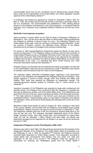 commonwealth would have its own constitution and be self-governing, though foreign
policy would be the responsibility of the United States, and certain legislation required
approval of the United States president.[32]
A constitution was framed and approved by Franklin D. Roosevelt in March 1935. On
May 14, 1935, and a Filipino government was formed on the basis of principles similar to
the U.S. Constitution. The commonwealth was established in 1935, electing Manuel
Quezon as the president and featuring a very strong executive, a unicameral National
Assembly, and a Supreme Court composed entirely of Filipinos for the first time since
1901.[33]
World War II and Japanese occupation
Japan launched a surprise attack on the Clark Air Base in Pampanga, Philippines on
December 8, 1941, just ten hours after the attack on Pearl Harbor. Aerial bombardment
was followed by landings of ground troops on Luzon. The defending Philippine and
United States troops were under the command of General Douglas MacArthur. Under
the pressure of superior numbers, the defending forces withdrew to the Bataan
Peninsula and to the island of Corregidor at the entrance to Manila Bay.
On January 2, 1942, General MacArthur declared the capital city, Manila, an open city to
prevent its destruction,[34]
The Philippine defense continued until the final surrender of
United States-Philippine forces on the Bataan Peninsula in April 1942 and on Corregidor
in May of the same year. Most of the 80,000 prisoners of war captured by the Japanese
at Bataan were forced to undertake the infamous Bataan Death March to a prison camp
105 kilometers to the north. It is estimated that about 10,000 Filipinos and 1,200
Americans died before reaching their destination.[35]
President Quezon and Osmeña had accompanied the troops to Corregidor and later left
for the United States, where they set up a government in exile.[36]
MacArthur was ordered
to Australia, where he started to plan for a return to the Philippines.
The Japanese military authorities immediately began organizing a new government
structure in the Philippines and established the Philippine Executive Commission. They
initially organized a Council of State, through which they directed civil affairs until
October 1943, when they declared the Philippines an independent republic. The
Japanese-sponsored republic headed by President José P. Laurel proved to be
unpopular.[37]
Japanese occupation of the Philippines was opposed by large-scale underground and
guerrilla activity. The Philippine Army continued to fight the Japanese in a guerrilla war
and was considered an auxiliary unit of the United States Army. Their effectiveness was
such that by the end of the war, Japan controlled only twelve of the forty-eight provinces.
[37]
The major element of resistance in the Central Luzon area was furnished by the
Hukbalahap (Filipino: "Hukbong Bayan Laban sa mga Hapon") ("People's Army Against
the Japanese"), which armed some 30,000 people and extended their control over much
of Luzon.[37]
MacArthur's Allied forces landed on Leyte on October 20, 1944. Landings in other parts
of the country followed, and the Allies with the Philippine Comonwealth troops pushed
toward Manila. Fighting continued until Japan's formal surrender on September 2, 1945.
The Philippines suffered great loss of life and tremendous physical destruction by the
time the war was over. The Japanese committed widespread abuse of the Filipino
people, including murder, rape, theft, forced labor, and punishment for having been
under US rule. An estimated 1 million Filipinos had been killed, and Manila was
extensively damaged as the Japanese did not declare it an open city as the Americans
had done in 1942.
Independent Philippines and the Third Republic (1946–1972)
Elections were held in April 1946, with Manuel Roxas becoming the first president of the
independent Republic of the Philippines. The United States ceded its sovereignty over
the Philippines on July 4, 1946, as scheduled.[16][38]
However, the Philippine economy
remained highly dependent on United States markets– more dependent, according to
United States high commissioner Paul McNutt, than any single U.S. state was
dependent on the rest of the country.[39]
The Philippine Trade Act, passed as a
precondition for receiving war rehabilitation grants from the United States,[40]
6
 