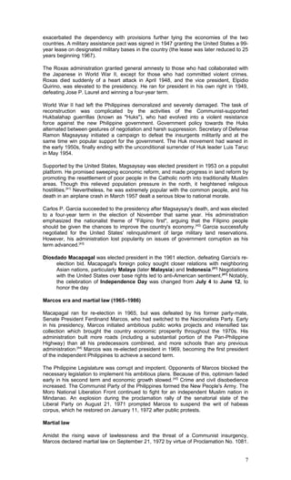 exacerbated the dependency with provisions further tying the economies of the two
countries. A military assistance pact was signed in 1947 granting the United States a 99-
year lease on designated military bases in the country (the lease was later reduced to 25
years beginning 1967).
The Roxas administration granted general amnesty to those who had collaborated with
the Japanese in World War II, except for those who had committed violent crimes.
Roxas died suddenly of a heart attack in April 1948, and the vice president, Elpidio
Quirino, was elevated to the presidency. He ran for president in his own right in 1949,
defeating Jose P. Laurel and winning a four-year term.
World War II had left the Philippines demoralized and severely damaged. The task of
reconstruction was complicated by the activities of the Communist-supported
Hukbalahap guerrillas (known as "Huks"), who had evolved into a violent resistance
force against the new Philippine government. Government policy towards the Huks
alternated between gestures of negotiation and harsh suppression. Secretary of Defense
Ramon Magsaysay initiated a campaign to defeat the insurgents militarily and at the
same time win popular support for the government. The Huk movement had waned in
the early 1950s, finally ending with the unconditional surrender of Huk leader Luis Taruc
in May 1954.
Supported by the United States, Magsaysay was elected president in 1953 on a populist
platform. He promised sweeping economic reform, and made progress in land reform by
promoting the resettlement of poor people in the Catholic north into traditionally Muslim
areas. Though this relieved population pressure in the north, it heightened religious
hostilities.[41]
Nevertheless, he was extremely popular with the common people, and his
death in an airplane crash in March 1957 dealt a serious blow to national morale.
Carlos P. Garcia succeeded to the presidency after Magsaysay's death, and was elected
to a four-year term in the election of November that same year. His administration
emphasized the nationalist theme of "Filipino first", arguing that the Filipino people
should be given the chances to improve the country's economy.[42]
Garcia successfully
negotiated for the United States' relinquishment of large military land reservations.
However, his administration lost popularity on issues of government corruption as his
term advanced.[43]
Diosdado Macapagal was elected president in the 1961 election, defeating Garcia's re-
election bid. Macapagal's foreign policy sought closer relations with neighboring
Asian nations, particularly Malaya (later Malaysia) and Indonesia.[41]
Negotiations
with the United States over base rights led to anti-American sentiment.[41]
Notably,
the celebration of Independence Day was changed from July 4 to June 12, to
honor the day
Marcos era and martial law (1965–1986)
Macapagal ran for re-election in 1965, but was defeated by his former party-mate,
Senate President Ferdinand Marcos, who had switched to the Nacionalista Party. Early
in his presidency, Marcos initiated ambitious public works projects and intensified tax
collection which brought the country economic prosperity throughout the 1970s. His
administration built more roads (including a substantial portion of the Pan-Philippine
Highway) than all his predecessors combined, and more schools than any previous
administration.[44]
Marcos was re-elected president in 1969, becoming the first president
of the independent Philippines to achieve a second term.
The Philippine Legislature was corrupt and impotent. Opponents of Marcos blocked the
necessary legislation to implement his ambitious plans. Because of this, optimism faded
early in his second term and economic growth slowed.[45]
Crime and civil disobedience
increased. The Communist Party of the Philippines formed the New People's Army. The
Moro National Liberation Front continued to fight for an independent Muslim nation in
Mindanao. An explosion during the proclamation rally of the senatorial slate of the
Liberal Party on August 21, 1971 prompted Marcos to suspend the writ of habeas
corpus, which he restored on January 11, 1972 after public protests.
Martial law
Amidst the rising wave of lawlessness and the threat of a Communist insurgency,
Marcos declared martial law on September 21, 1972 by virtue of Proclamation No. 1081.
7
 