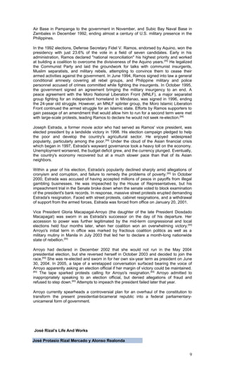 Air Base in Pampanga to the government in November, and Subic Bay Naval Base in
Zambales in December 1992, ending almost a century of U.S. military presence in the
Philippines.
In the 1992 elections, Defense Secretary Fidel V. Ramos, endorsed by Aquino, won the
presidency with just 23.6% of the vote in a field of seven candidates. Early in his
administration, Ramos declared "national reconciliation" his highest priority and worked
at building a coalition to overcome the divisiveness of the Aquino years.[55]
He legalized
the Communist Party and laid the groundwork for talks with communist insurgents,
Muslim separatists, and military rebels, attempting to convince them to cease their
armed activities against the government. In June 1994, Ramos signed into law a general
conditional amnesty covering all rebel groups, and Philippine military and police
personnel accused of crimes committed while fighting the insurgents. In October 1995,
the government signed an agreement bringing the military insurgency to an end. A
peace agreement with the Moro National Liberation Front (MNLF), a major separatist
group fighting for an independent homeland in Mindanao, was signed in 1996, ending
the 24-year old struggle. However, an MNLF splinter group, the Moro Islamic Liberation
Front continued the armed struggle for an Islamic state. Efforts by Ramos supporters to
gain passage of an amendment that would allow him to run for a second term were met
with large-scale protests, leading Ramos to declare he would not seek re-election.[58]
Joseph Estrada, a former movie actor who had served as Ramos' vice president, was
elected president by a landslide victory in 1998. His election campaign pledged to help
the poor and develop the country's agricultural sector. He enjoyed widespread
popularity, particularly among the poor.[59]
Under the cloud of the Asian financial crisis
which began in 1997, Estrada's wayward governance took a heavy toll on the economy.
Unemployment worsened, the budget deficit grew, and the currency plunged. Eventually,
the country's economy recovered but at a much slower pace than that of its Asian
neighbors.
Within a year of his election, Estrada's popularity declined sharply amid allegations of
cronyism and corruption, and failure to remedy the problems of poverty.[50]
In October
2000, Estrada was accused of having accepted millions of pesos in payoffs from illegal
gambling businesses. He was impeached by the House of Representatives, but his
impeachment trial in the Senate broke down when the senate voted to block examination
of the president's bank records. In response, massive street protests erupted demanding
Estrada's resignation. Faced with street protests, cabinet resignations, and a withdrawal
of support from the armed forces, Estrada was forced from office on January 20, 2001.
Vice President Gloria Macapagal-Arroyo (the daughter of the late President Diosdado
Macapagal) was sworn in as Estrada's successor on the day of his departure. Her
accession to power was further legitimated by the mid-term congressional and local
elections held four months later, when her coalition won an overwhelming victory.[50]
Arroyo's initial term in office was marked by fractious coalition politics as well as a
military mutiny in Manila in July 2003 that led her to declare a month-long nationwide
state of rebellion.[50]
Arroyo had declared in December 2002 that she would not run in the May 2004
presidential election, but she reversed herself in October 2003 and decided to join the
race.[50]
She was re-elected and sworn in for her own six-year term as president on June
30, 2004. In 2005, a tape of a wiretapped conversation surfaced bearing the voice of
Arroyo apparently asking an election official if her margin of victory could be maintained.
[60]
The tape sparked protests calling for Arroyo's resignation.[60]
Arroyo admitted to
inappropriately speaking to an election official, but denied allegations of fraud and
refused to step down.[60]
Attempts to impeach the president failed later that year.
Arroyo currently spearheads a controversial plan for an overhaul of the constitution to
transform the present presidential-bicameral republic into a federal parliamentary-
unicameral form of government.
José Rizal’s Life And Works
José Protasio Rizal Mercado y Alonso Realonda
9
 