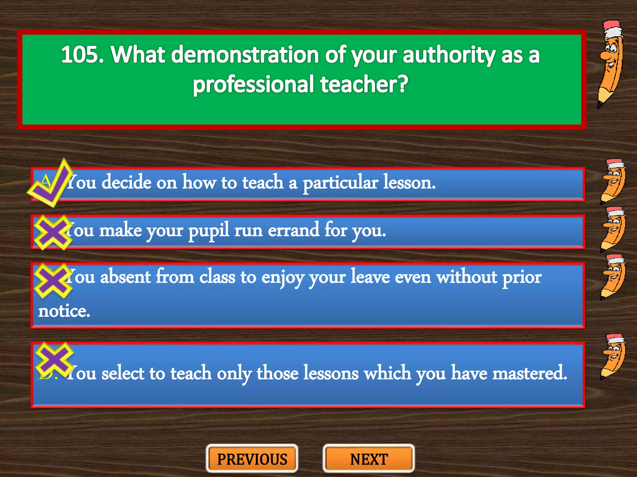 A. You decide on how to teach a particular lesson.
C. You absent from class to enjoy your leave even without prior
notice.
B. You make your pupil run errand for you.
D. You select to teach only those lessons which you have mastered.
PREVIOUS NEXT
 
