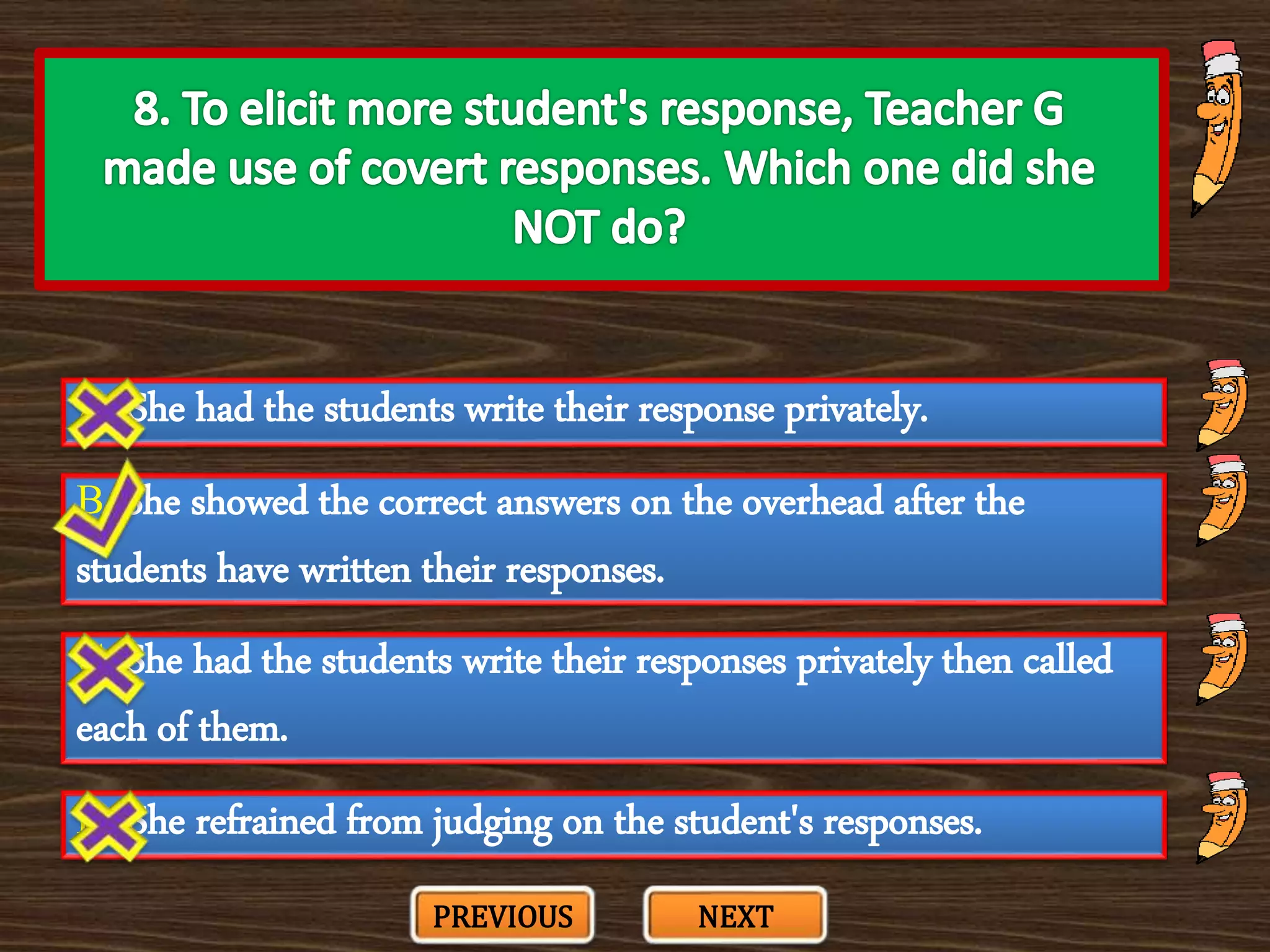 A. She had the students write their response privately.
C. She had the students write their responses privately then called
each of them.
B. She showed the correct answers on the overhead after the
students have written their responses.
D. She refrained from judging on the student's responses.
PREVIOUS NEXT
 