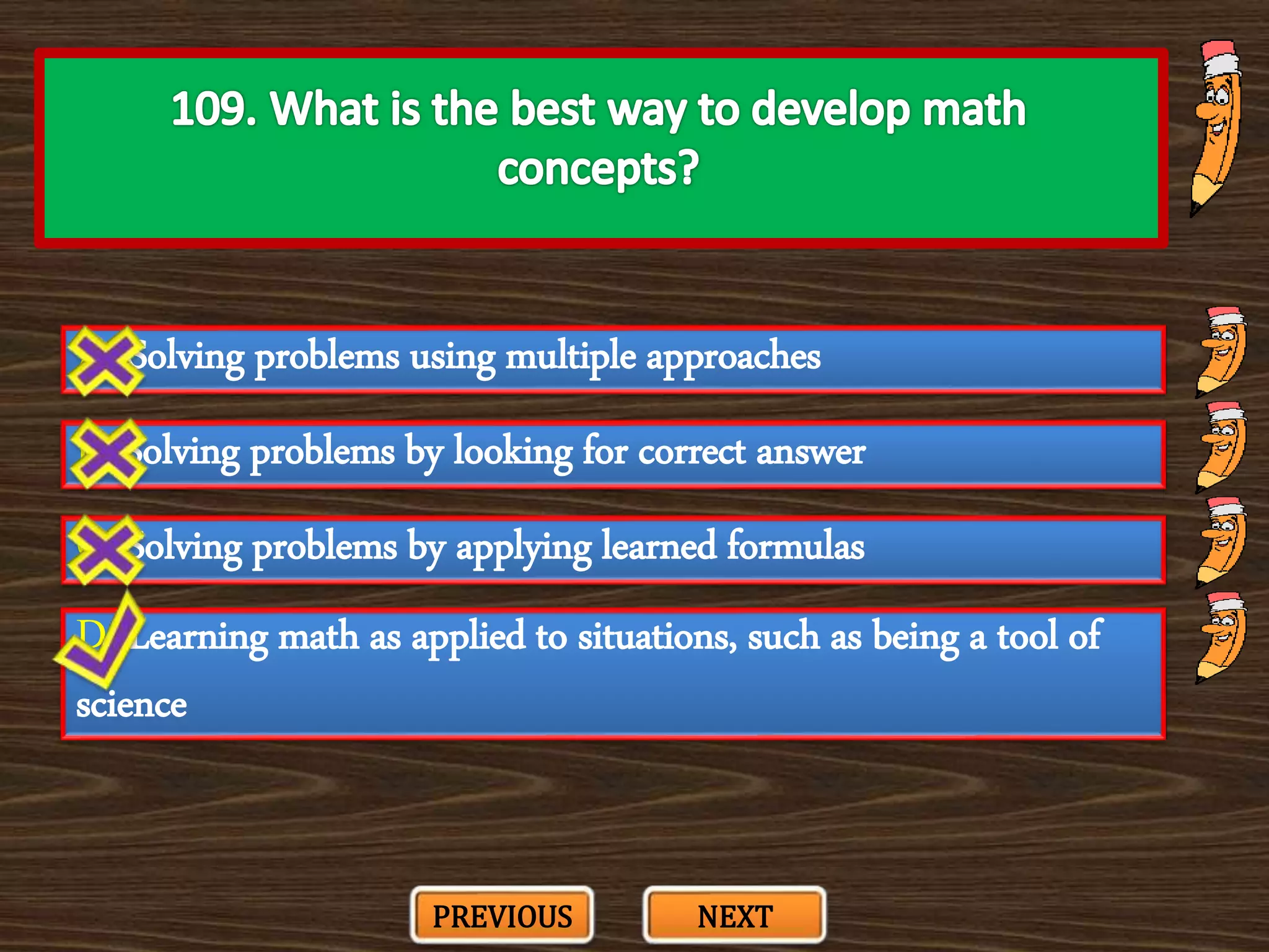 A. Solving problems using multiple approaches
C. Solving problems by applying learned formulas
B. Solving problems by looking for correct answer
D. Learning math as applied to situations, such as being a tool of
science
PREVIOUS NEXT
 