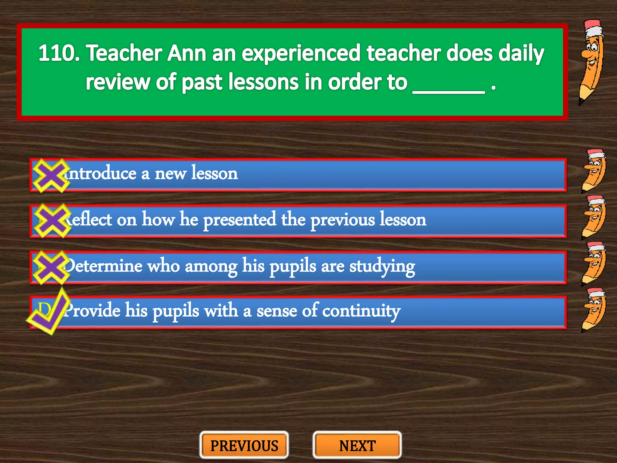 A. Introduce a new lesson
C. Determine who among his pupils are studying
B. Reflect on how he presented the previous lesson
D. Provide his pupils with a sense of continuity
PREVIOUS NEXT
 