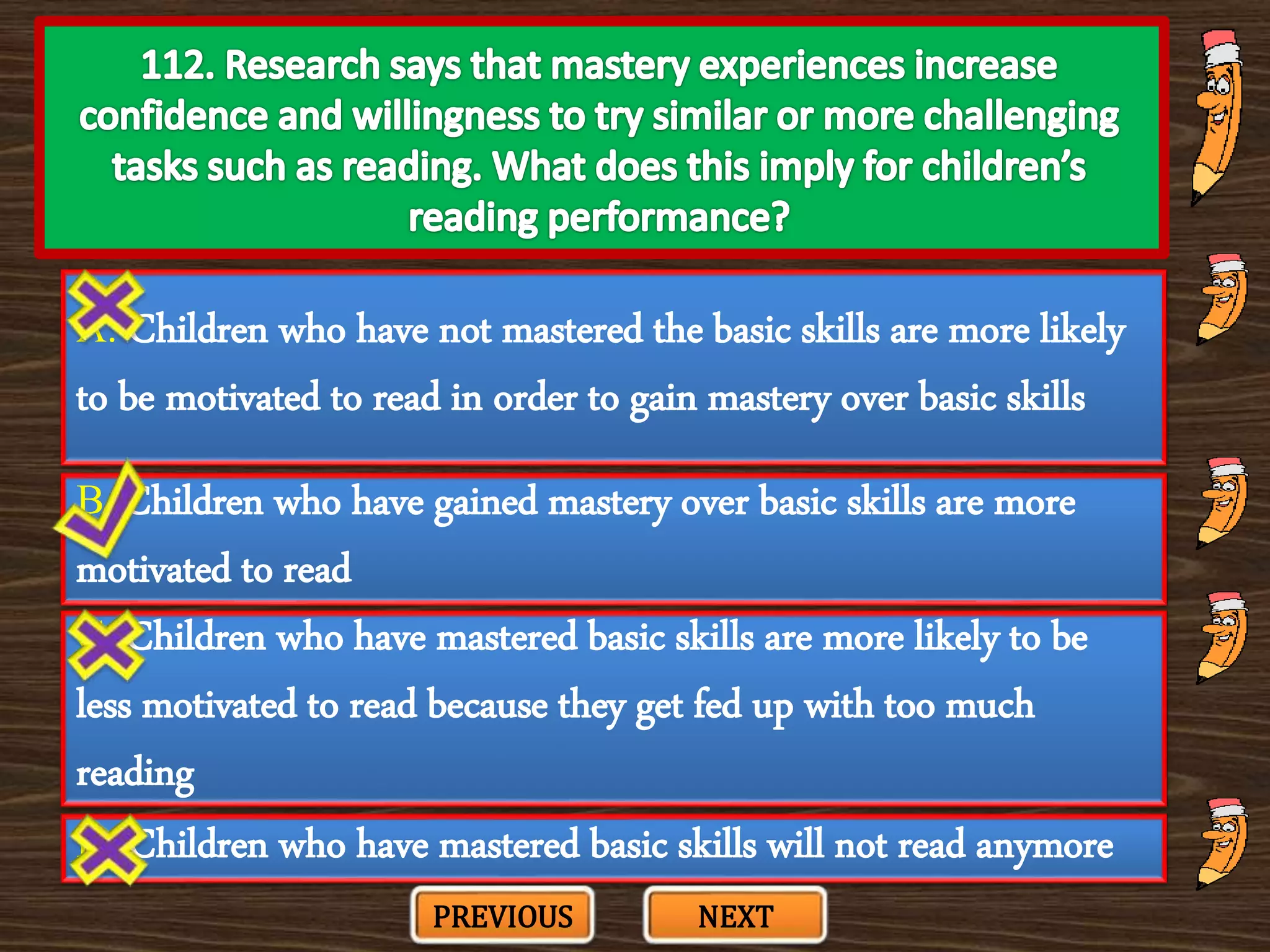 A. Children who have not mastered the basic skills are more likely
to be motivated to read in order to gain mastery over basic skills
C. Children who have mastered basic skills are more likely to be
less motivated to read because they get fed up with too much
reading
B. Children who have gained mastery over basic skills are more
motivated to read
D. Children who have mastered basic skills will not read anymore
PREVIOUS NEXT
 